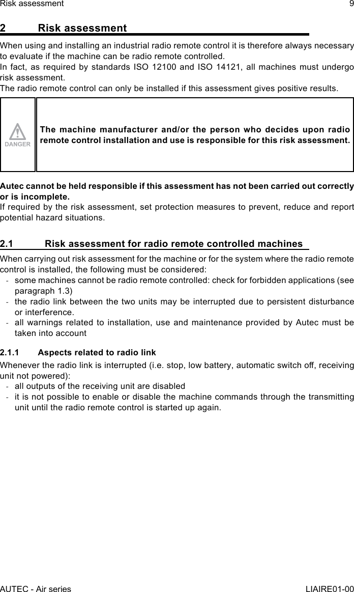 2  Risk assessmentWhen using and installing an industrial radio remote control it is therefore always necessary to evaluate if the machine can be radio remote controlled.In fact, as required by standards ISO 12100 and ISO 14121, all machines must undergo risk assessment.The radio remote control can only be installed if this assessment gives positive results.The machine manufacturer and/or the person who decides upon radio remote control installation and use is responsible for this risk assessment.Autec cannot be held responsible if this assessment has not been carried out correctly or is incomplete.If required by the risk assessment, set protection measures to prevent, reduce and report potential hazard situations.2.1  Risk assessment for radio remote controlled machinesWhen carrying out risk assessment for the machine or for the system where the radio remote control is installed, the following must be considered: -some machines cannot be radio remote controlled: check for forbidden applications (see paragraph 1.3) -the radio link between the two units may be interrupted due to persistent disturbance or interference. -all warnings related to installation, use and maintenance provided by Autec must be taken into account2.1.1  Aspects related to radio linkWhenever the radio link is interrupted (i.e. stop, low battery, automatic switch o, receiving unit not powered): -all outputs of the receiving unit are disabled -it is not possible to enable or disable the machine commands through the transmitting unit until the radio remote control is started up again.AUTEC - Air seriesRisk assessment 9LIAIRE01-00