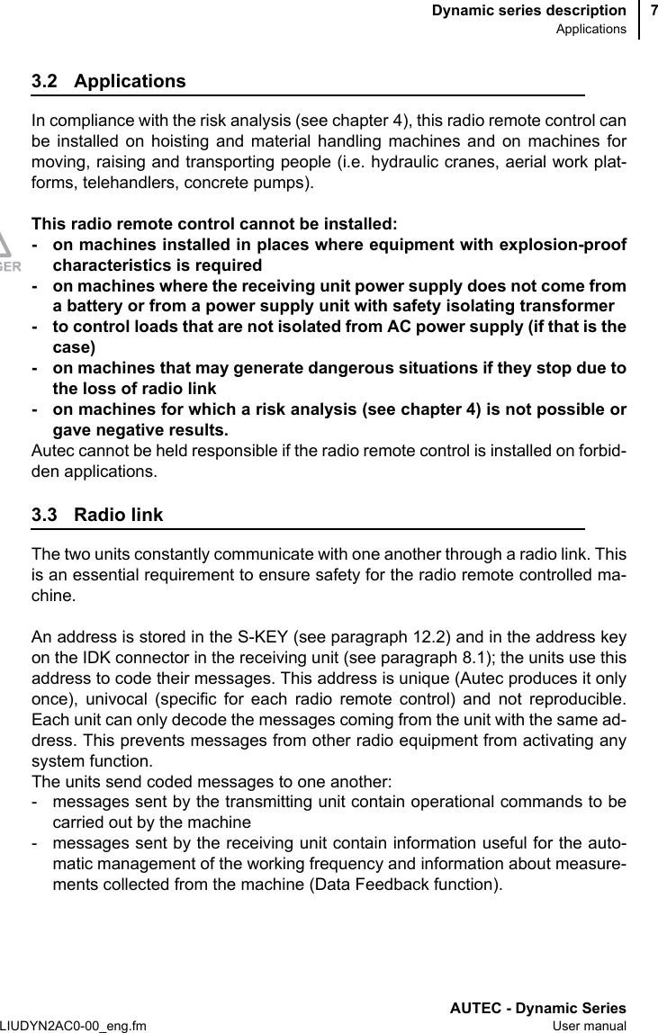 Dynamic series descriptionApplicationsAUTEC - Dynamic SeriesLIUDYN2AC0-00_eng.fm User manual73.2 ApplicationsIn compliance with the risk analysis (see chapter 4), this radio remote control canbe installed on hoisting and material handling machines and on machines formoving, raising and transporting people (i.e. hydraulic cranes, aerial work plat-forms, telehandlers, concrete pumps).This radio remote control cannot be installed:- on machines installed in places where equipment with explosion-proofcharacteristics is required- on machines where the receiving unit power supply does not come froma battery or from a power supply unit with safety isolating transformer- to control loads that are not isolated from AC power supply (if that is thecase)- on machines that may generate dangerous situations if they stop due tothe loss of radio link- on machines for which a risk analysis (see chapter 4) is not possible orgave negative results.Autec cannot be held responsible if the radio remote control is installed on forbid-den applications.3.3 Radio linkThe two units constantly communicate with one another through a radio link. Thisis an essential requirement to ensure safety for the radio remote controlled ma-chine.An address is stored in the S-KEY (see paragraph 12.2) and in the address keyon the IDK connector in the receiving unit (see paragraph 8.1); the units use thisaddress to code their messages. This address is unique (Autec produces it onlyonce), univocal (specific for each radio remote control) and not reproducible.Each unit can only decode the messages coming from the unit with the same ad-dress. This prevents messages from other radio equipment from activating anysystem function.The units send coded messages to one another:- messages sent by the transmitting unit contain operational commands to becarried out by the machine- messages sent by the receiving unit contain information useful for the auto-matic management of the working frequency and information about measure-ments collected from the machine (Data Feedback function).