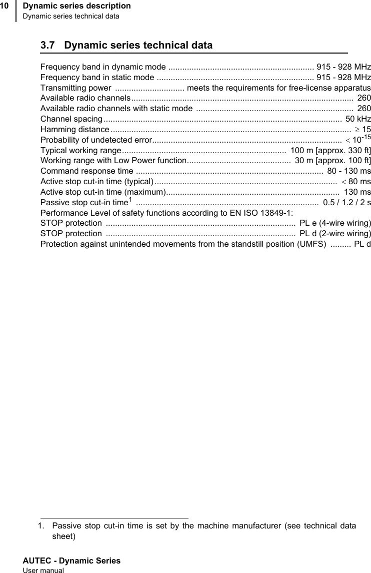 AUTEC - Dynamic SeriesUser manualDynamic series descriptionDynamic series technical data103.7 Dynamic series technical dataFrequency band in dynamic mode ............................................................... 915 - 928 MHzFrequency band in static mode .................................................................... 915 - 928 MHzTransmitting power  .............................. meets the requirements for free-license apparatusAvailable radio channels................................................................................................  260Available radio channels with static mode  ....................................................................  260Channel spacing .......................................................................................................  50 kHzHamming distance ........................................................................................................  ≥ 15Probability of undetected error..................................................................................  &lt;10-15Typical working range.......................................................................  100 m [approx. 330 ft]Working range with Low Power function.............................................  30 m [approx. 100 ft]Command response time .................................................................................  80 - 130 msActive stop cut-in time (typical) ...............................................................................  &lt; 80 msActive stop cut-in time (maximum)...........................................................................  130 msPassive stop cut-in time1 ...............................................................................  0.5 / 1.2 / 2 sPerformance Level of safety functions according to EN ISO 13849-1:STOP protection  ..................................................................................  PL e (4-wire wiring)STOP protection  ..................................................................................  PL d (2-wire wiring)Protection against unintended movements from the standstill position (UMFS)  ......... PL d1. Passive stop cut-in time is set by the machine manufacturer (see technical datasheet)
