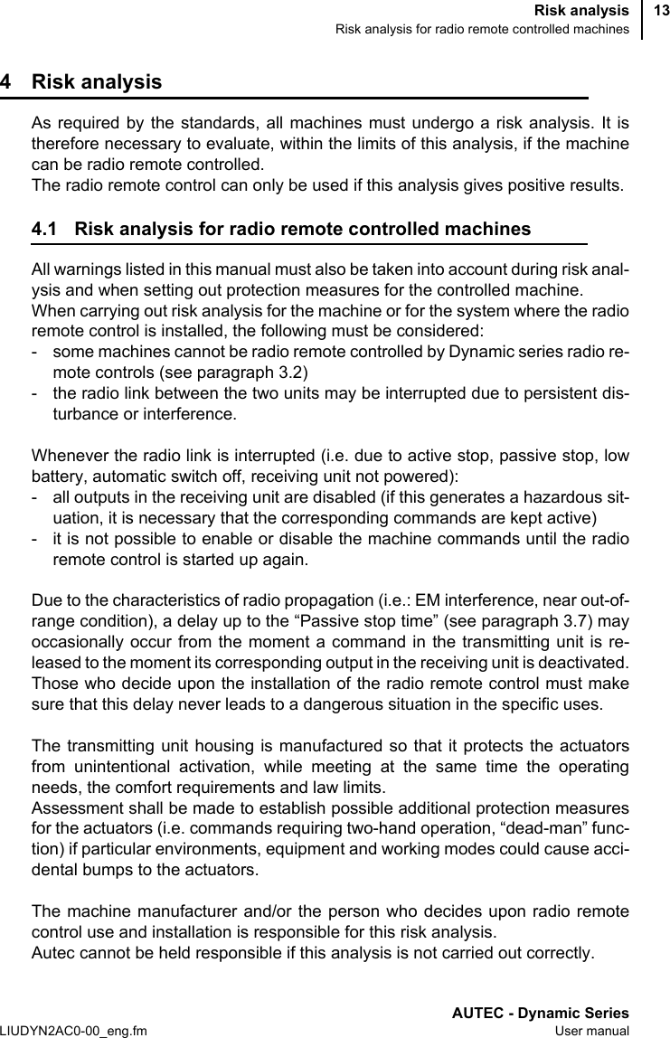 Risk analysisRisk analysis for radio remote controlled machinesAUTEC - Dynamic SeriesLIUDYN2AC0-00_eng.fm User manual134 Risk analysisAs required by the standards, all machines must undergo a risk analysis. It istherefore necessary to evaluate, within the limits of this analysis, if the machinecan be radio remote controlled.The radio remote control can only be used if this analysis gives positive results.4.1 Risk analysis for radio remote controlled machinesAll warnings listed in this manual must also be taken into account during risk anal-ysis and when setting out protection measures for the controlled machine.When carrying out risk analysis for the machine or for the system where the radioremote control is installed, the following must be considered:- some machines cannot be radio remote controlled by Dynamic series radio re-mote controls (see paragraph 3.2)- the radio link between the two units may be interrupted due to persistent dis-turbance or interference.Whenever the radio link is interrupted (i.e. due to active stop, passive stop, lowbattery, automatic switch off, receiving unit not powered):- all outputs in the receiving unit are disabled (if this generates a hazardous sit-uation, it is necessary that the corresponding commands are kept active)- it is not possible to enable or disable the machine commands until the radioremote control is started up again.Due to the characteristics of radio propagation (i.e.: EM interference, near out-of-range condition), a delay up to the “Passive stop time” (see paragraph 3.7) mayoccasionally occur from the moment a command in the transmitting unit is re-leased to the moment its corresponding output in the receiving unit is deactivated.Those who decide upon the installation of the radio remote control must makesure that this delay never leads to a dangerous situation in the specific uses.The transmitting unit housing is manufactured so that it protects the actuatorsfrom unintentional activation, while meeting at the same time the operatingneeds, the comfort requirements and law limits.Assessment shall be made to establish possible additional protection measuresfor the actuators (i.e. commands requiring two-hand operation, “dead-man” func-tion) if particular environments, equipment and working modes could cause acci-dental bumps to the actuators.The machine manufacturer and/or the person who decides upon radio remotecontrol use and installation is responsible for this risk analysis.Autec cannot be held responsible if this analysis is not carried out correctly.