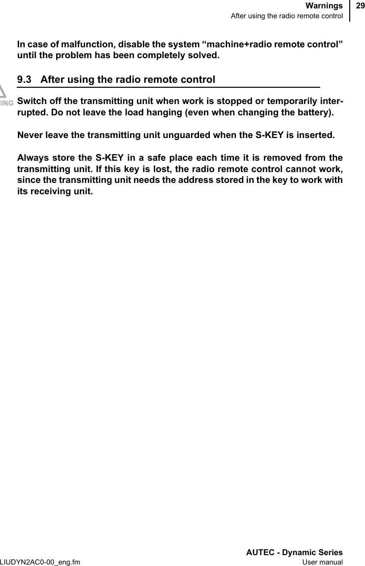 WarningsAfter using the radio remote controlAUTEC - Dynamic SeriesLIUDYN2AC0-00_eng.fm User manual29In case of malfunction, disable the system “machine+radio remote control”until the problem has been completely solved.9.3 After using the radio remote controlSwitch off the transmitting unit when work is stopped or temporarily inter-rupted. Do not leave the load hanging (even when changing the battery).Never leave the transmitting unit unguarded when the S-KEY is inserted.Always store the S-KEY in a safe place each time it is removed from thetransmitting unit. If this key is lost, the radio remote control cannot work,since the transmitting unit needs the address stored in the key to work withits receiving unit.