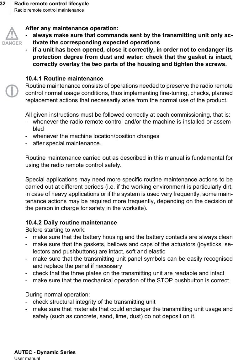 AUTEC - Dynamic SeriesUser manualRadio remote control lifecycleRadio remote control maintenance32After any maintenance operation:- always make sure that commands sent by the transmitting unit only ac-tivate the corresponding expected operations- if a unit has been opened, close it correctly, in order not to endanger itsprotection degree from dust and water: check that the gasket is intact,correctly overlay the two parts of the housing and tighten the screws.10.4.1 Routine maintenanceRoutine maintenance consists of operations needed to preserve the radio remotecontrol normal usage conditions, thus implementing fine-tuning, checks, plannedreplacement actions that necessarily arise from the normal use of the product.All given instructions must be followed correctly at each commissioning, that is:- whenever the radio remote control and/or the machine is installed or assem-bled- whenever the machine location/position changes- after special maintenance.Routine maintenance carried out as described in this manual is fundamental forusing the radio remote control safely.Special applications may need more specific routine maintenance actions to becarried out at different periods (i.e. if the working environment is particularly dirt,in case of heavy applications or if the system is used very frequently, some main-tenance actions may be required more frequently, depending on the decision ofthe person in charge for safety in the worksite).10.4.2 Daily routine maintenanceBefore starting to work:- make sure that the battery housing and the battery contacts are always clean- make sure that the gaskets, bellows and caps of the actuators (joysticks, se-lectors and pushbuttons) are intact, soft and elastic- make sure that the transmitting unit panel symbols can be easily recognisedand replace the panel if necessary- check that the three plates on the transmitting unit are readable and intact- make sure that the mechanical operation of the STOP pushbutton is correct.During normal operation:- check structural integrity of the transmitting unit- make sure that materials that could endanger the transmitting unit usage andsafety (such as concrete, sand, lime, dust) do not deposit on it.