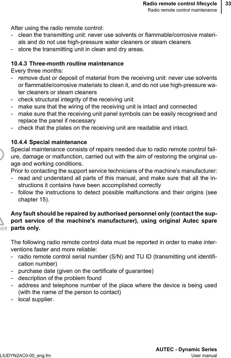 Radio remote control lifecycleRadio remote control maintenanceAUTEC - Dynamic SeriesLIUDYN2AC0-00_eng.fm User manual33After using the radio remote control:- clean the transmitting unit: never use solvents or flammable/corrosive materi-als and do not use high-pressure water cleaners or steam cleaners- store the transmitting unit in clean and dry areas.10.4.3 Three-month routine maintenanceEvery three months:- remove dust or deposit of material from the receiving unit: never use solventsor flammable/corrosive materials to clean it, and do not use high-pressure wa-ter cleaners or steam cleaners- check structural integrity of the receiving unit- make sure that the wiring of the receiving unit is intact and connected- make sure that the receiving unit panel symbols can be easily recognised andreplace the panel if necessary- check that the plates on the receiving unit are readable and intact.10.4.4 Special maintenanceSpecial maintenance consists of repairs needed due to radio remote control fail-ure, damage or malfunction, carried out with the aim of restoring the original us-age and working conditions.Prior to contacting the support service technicians of the machine&apos;s manufacturer:- read and understand all parts of this manual, and make sure that all the in-structions it contains have been accomplished correctly- follow the instructions to detect possible malfunctions and their origins (seechapter 15).Any fault should be repaired by authorised personnel only (contact the sup-port service of the machine&apos;s manufacturer), using original Autec spareparts only.The following radio remote control data must be reported in order to make inter-ventions faster and more reliable:- radio remote control serial number (S/N) and TU ID (transmitting unit identifi-cation number)- purchase date (given on the certificate of guarantee)- description of the problem found- address and telephone number of the place where the device is being used(with the name of the person to contact)- local supplier.