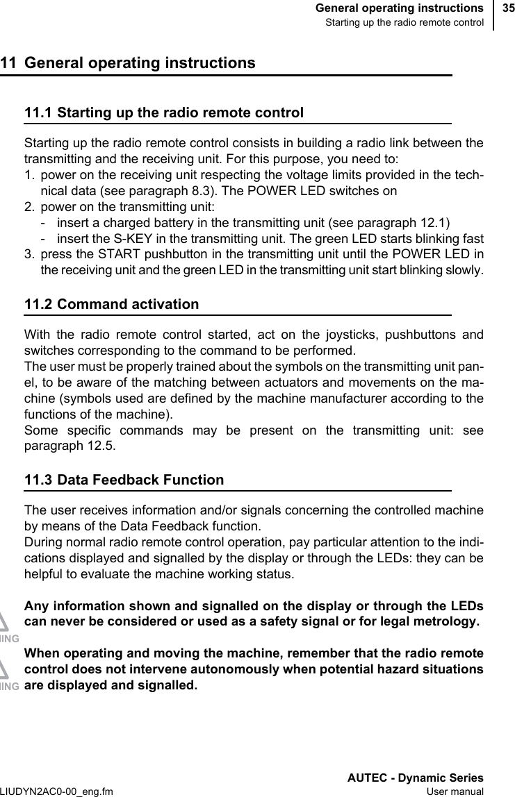 General operating instructionsStarting up the radio remote controlAUTEC - Dynamic SeriesLIUDYN2AC0-00_eng.fm User manual3511 General operating instructions11.1 Starting up the radio remote controlStarting up the radio remote control consists in building a radio link between thetransmitting and the receiving unit. For this purpose, you need to:1. power on the receiving unit respecting the voltage limits provided in the tech-nical data (see paragraph 8.3). The POWER LED switches on2. power on the transmitting unit:- insert a charged battery in the transmitting unit (see paragraph 12.1)- insert the S-KEY in the transmitting unit. The green LED starts blinking fast3. press the START pushbutton in the transmitting unit until the POWER LED inthe receiving unit and the green LED in the transmitting unit start blinking slowly.11.2 Command activationWith the radio remote control started, act on the joysticks, pushbuttons andswitches corresponding to the command to be performed.The user must be properly trained about the symbols on the transmitting unit pan-el, to be aware of the matching between actuators and movements on the ma-chine (symbols used are defined by the machine manufacturer according to thefunctions of the machine).Some specific commands may be present on the transmitting unit: seeparagraph 12.5.11.3 Data Feedback FunctionThe user receives information and/or signals concerning the controlled machineby means of the Data Feedback function.During normal radio remote control operation, pay particular attention to the indi-cations displayed and signalled by the display or through the LEDs: they can behelpful to evaluate the machine working status.Any information shown and signalled on the display or through the LEDscan never be considered or used as a safety signal or for legal metrology.When operating and moving the machine, remember that the radio remotecontrol does not intervene autonomously when potential hazard situationsare displayed and signalled.