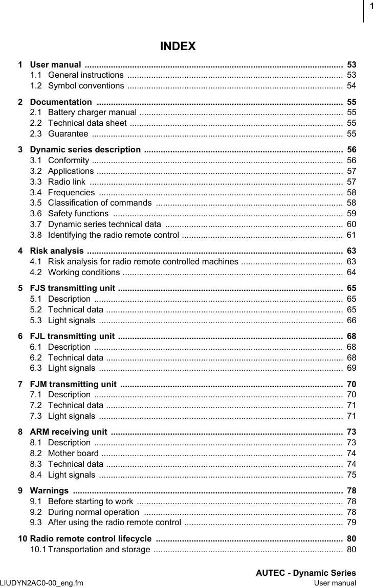 AUTEC - Dynamic SeriesLIUDYN2AC0-00_eng.fm User manual1INDEX1 User manual  .............................................................................................................  531.1 General instructions  ...........................................................................................  531.2 Symbol conventions ...........................................................................................  542 Documentation ........................................................................................................  552.1 Battery charger manual ......................................................................................  552.2 Technical data sheet ..........................................................................................  552.3 Guarantee ..........................................................................................................  553 Dynamic series description  ....................................................................................  563.1 Conformity ..........................................................................................................  563.2 Applications ........................................................................................................  573.3 Radio link  ...........................................................................................................  573.4 Frequencies .......................................................................................................  583.5 Classification of commands  ...............................................................................  583.6 Safety functions  .................................................................................................  593.7 Dynamic series technical data  ...........................................................................  603.8 Identifying the radio remote control ....................................................................  614 Risk analysis ............................................................................................................  634.1 Risk analysis for radio remote controlled machines ...........................................  634.2 Working conditions .............................................................................................  645 FJS transmitting unit ...............................................................................................  655.1 Description .........................................................................................................  655.2 Technical data ....................................................................................................  655.3 Light signals  .......................................................................................................  666 FJL transmitting unit ...............................................................................................  686.1 Description .........................................................................................................  686.2 Technical data ....................................................................................................  686.3 Light signals  .......................................................................................................  697 FJM transmitting unit  ..............................................................................................  707.1 Description .........................................................................................................  707.2 Technical data ....................................................................................................  717.3 Light signals  .......................................................................................................  718 ARM receiving unit  ..................................................................................................  738.1 Description .........................................................................................................  738.2 Mother board ......................................................................................................  748.3 Technical data ....................................................................................................  748.4 Light signals  .......................................................................................................  759 Warnings ..................................................................................................................  789.1 Before starting to work  .......................................................................................  789.2 During normal operation  ....................................................................................  789.3 After using the radio remote control ...................................................................  7910 Radio remote control lifecycle  ...............................................................................  8010.1 Transportation and storage ................................................................................  80