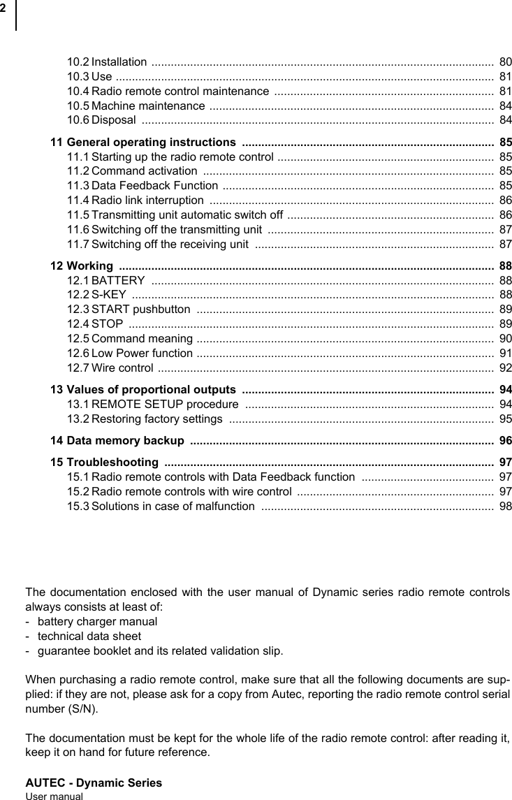 AUTEC - Dynamic SeriesUser manual210.2 Installation ..........................................................................................................  8010.3 Use .....................................................................................................................  8110.4 Radio remote control maintenance  ....................................................................  8110.5 Machine maintenance ........................................................................................  8410.6 Disposal .............................................................................................................  8411 General operating instructions  ..............................................................................  8511.1 Starting up the radio remote control ...................................................................  8511.2 Command activation  ..........................................................................................  8511.3 Data Feedback Function ....................................................................................  8511.4 Radio link interruption  ........................................................................................  8611.5 Transmitting unit automatic switch off ................................................................  8611.6 Switching off the transmitting unit  ......................................................................  8711.7 Switching off the receiving unit  ..........................................................................  8712 Working ....................................................................................................................  8812.1 BATTERY ..........................................................................................................  8812.2 S-KEY ................................................................................................................  8812.3 START pushbutton  ............................................................................................  8912.4 STOP .................................................................................................................  8912.5 Command meaning ............................................................................................  9012.6 Low Power function ............................................................................................  9112.7 Wire control ........................................................................................................  9213 Values of proportional outputs  ..............................................................................  9413.1 REMOTE SETUP procedure  .............................................................................  9413.2 Restoring factory settings  ..................................................................................  9514 Data memory backup  ..............................................................................................  9615 Troubleshooting ......................................................................................................  9715.1 Radio remote controls with Data Feedback function  .........................................  9715.2 Radio remote controls with wire control  .............................................................  9715.3 Solutions in case of malfunction  ........................................................................  98The documentation enclosed with the user manual of Dynamic series radio remote controlsalways consists at least of:- battery charger manual- technical data sheet- guarantee booklet and its related validation slip.When purchasing a radio remote control, make sure that all the following documents are sup-plied: if they are not, please ask for a copy from Autec, reporting the radio remote control serialnumber (S/N).The documentation must be kept for the whole life of the radio remote control: after reading it,keep it on hand for future reference.