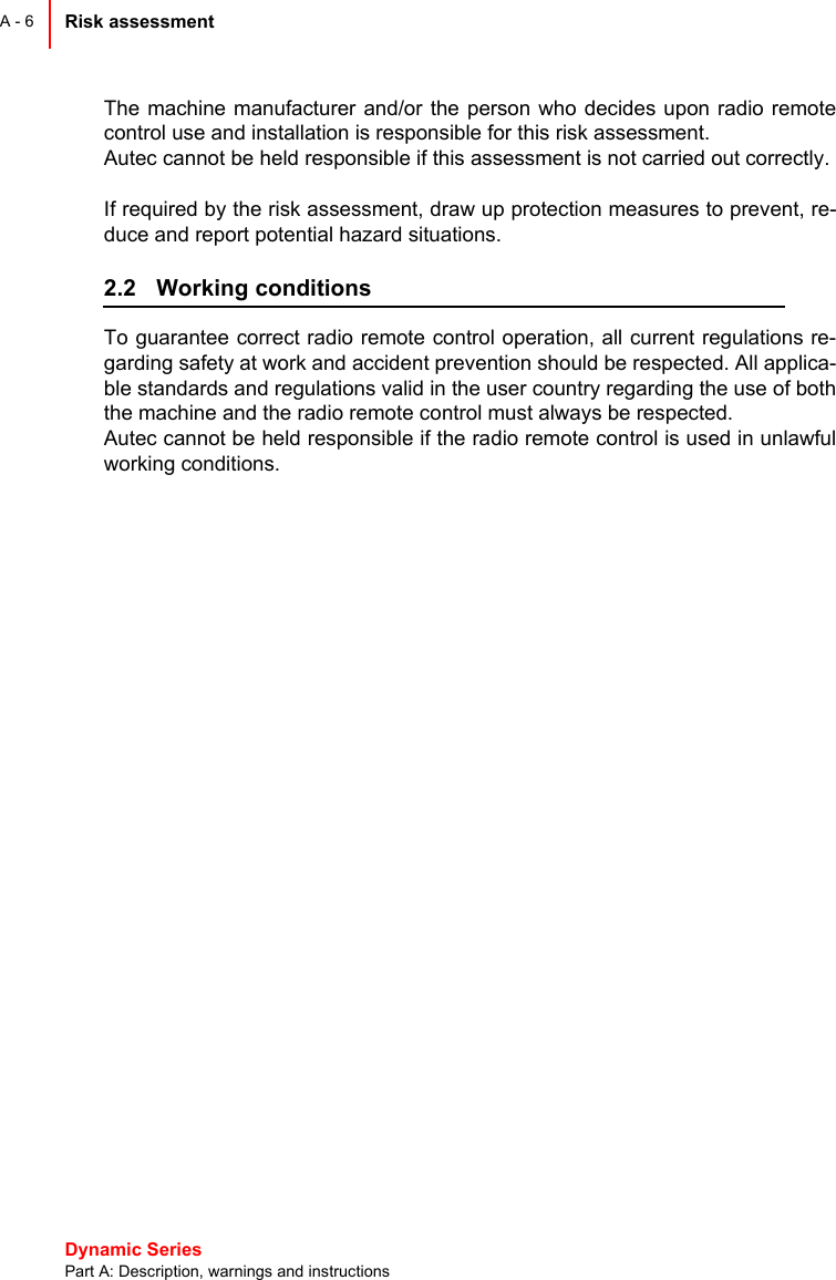 Dynamic Series Part A: Description, warnings and instructionsRisk assessment A - 6The machine manufacturer and/or the person who decides upon radio remotecontrol use and installation is responsible for this risk assessment.Autec cannot be held responsible if this assessment is not carried out correctly.If required by the risk assessment, draw up protection measures to prevent, re-duce and report potential hazard situations.2.2 Working conditionsTo guarantee correct radio remote control operation, all current regulations re-garding safety at work and accident prevention should be respected. All applica-ble standards and regulations valid in the user country regarding the use of boththe machine and the radio remote control must always be respected.Autec cannot be held responsible if the radio remote control is used in unlawfulworking conditions.