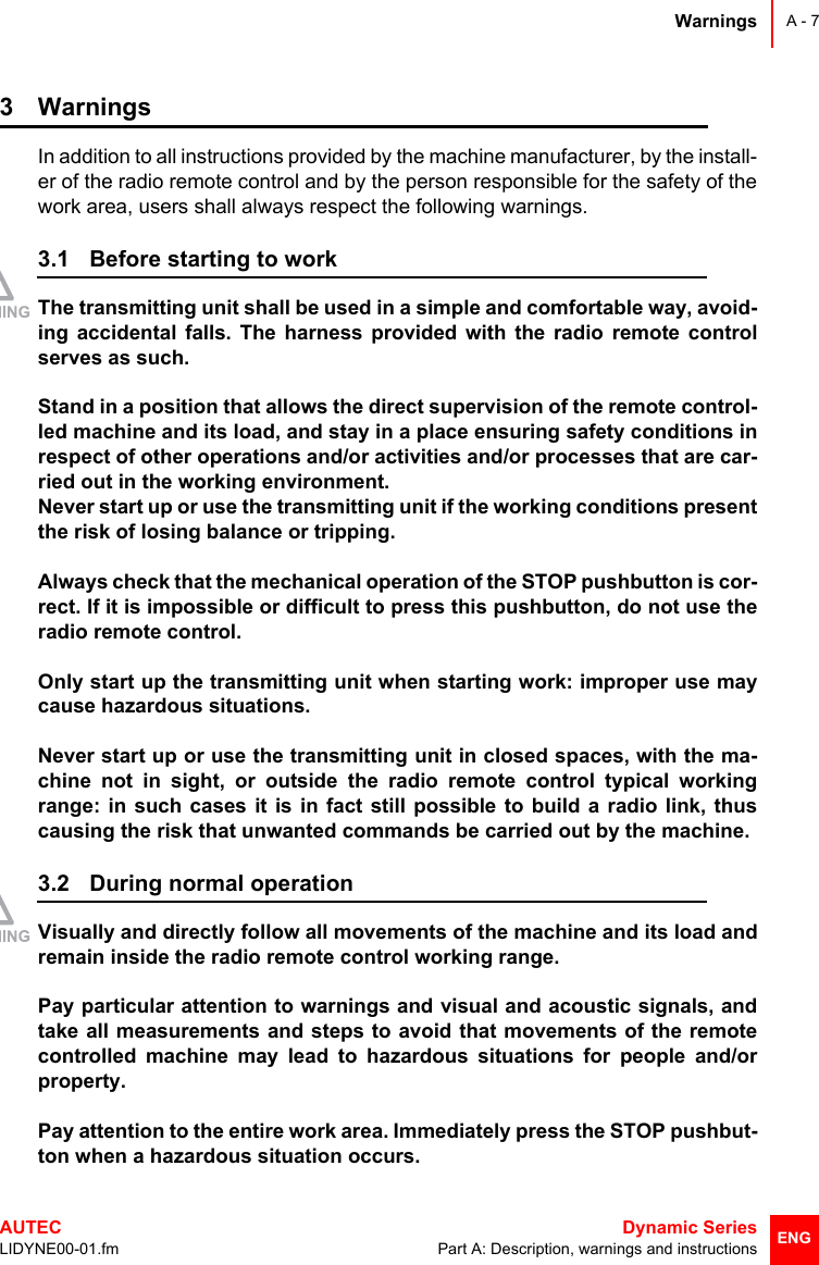 WarningsAUTEC  Dynamic SeriesLIDYNE00-01.fm Part A: Description, warnings and instructionsA - 7ENG3 WarningsIn addition to all instructions provided by the machine manufacturer, by the install-er of the radio remote control and by the person responsible for the safety of thework area, users shall always respect the following warnings.3.1 Before starting to workThe transmitting unit shall be used in a simple and comfortable way, avoid-ing accidental falls. The harness provided with the radio remote controlserves as such.Stand in a position that allows the direct supervision of the remote control-led machine and its load, and stay in a place ensuring safety conditions inrespect of other operations and/or activities and/or processes that are car-ried out in the working environment.Never start up or use the transmitting unit if the working conditions presentthe risk of losing balance or tripping.Always check that the mechanical operation of the STOP pushbutton is cor-rect. If it is impossible or difficult to press this pushbutton, do not use theradio remote control.Only start up the transmitting unit when starting work: improper use maycause hazardous situations.Never start up or use the transmitting unit in closed spaces, with the ma-chine not in sight, or outside the radio remote control typical workingrange: in such cases it is in fact still possible to build a radio link, thuscausing the risk that unwanted commands be carried out by the machine.3.2 During normal operationVisually and directly follow all movements of the machine and its load andremain inside the radio remote control working range.Pay particular attention to warnings and visual and acoustic signals, andtake all measurements and steps to avoid that movements of the remotecontrolled machine may lead to hazardous situations for people and/orproperty.Pay attention to the entire work area. Immediately press the STOP pushbut-ton when a hazardous situation occurs.