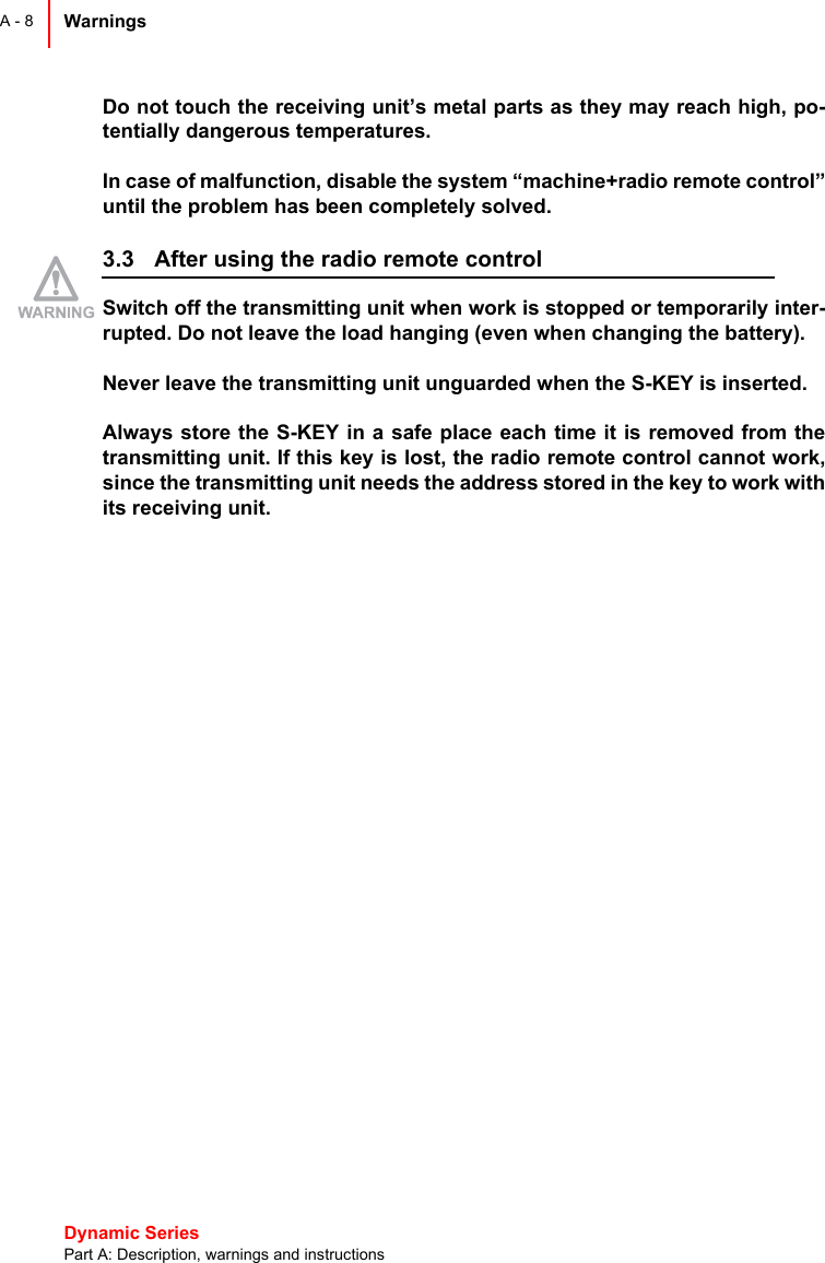 Dynamic Series Part A: Description, warnings and instructionsWarnings A - 8Do not touch the receiving unit’s metal parts as they may reach high, po-tentially dangerous temperatures.In case of malfunction, disable the system “machine+radio remote control”until the problem has been completely solved.3.3 After using the radio remote controlSwitch off the transmitting unit when work is stopped or temporarily inter-rupted. Do not leave the load hanging (even when changing the battery).Never leave the transmitting unit unguarded when the S-KEY is inserted.Always store the S-KEY in a safe place each time it is removed from thetransmitting unit. If this key is lost, the radio remote control cannot work,since the transmitting unit needs the address stored in the key to work withits receiving unit.