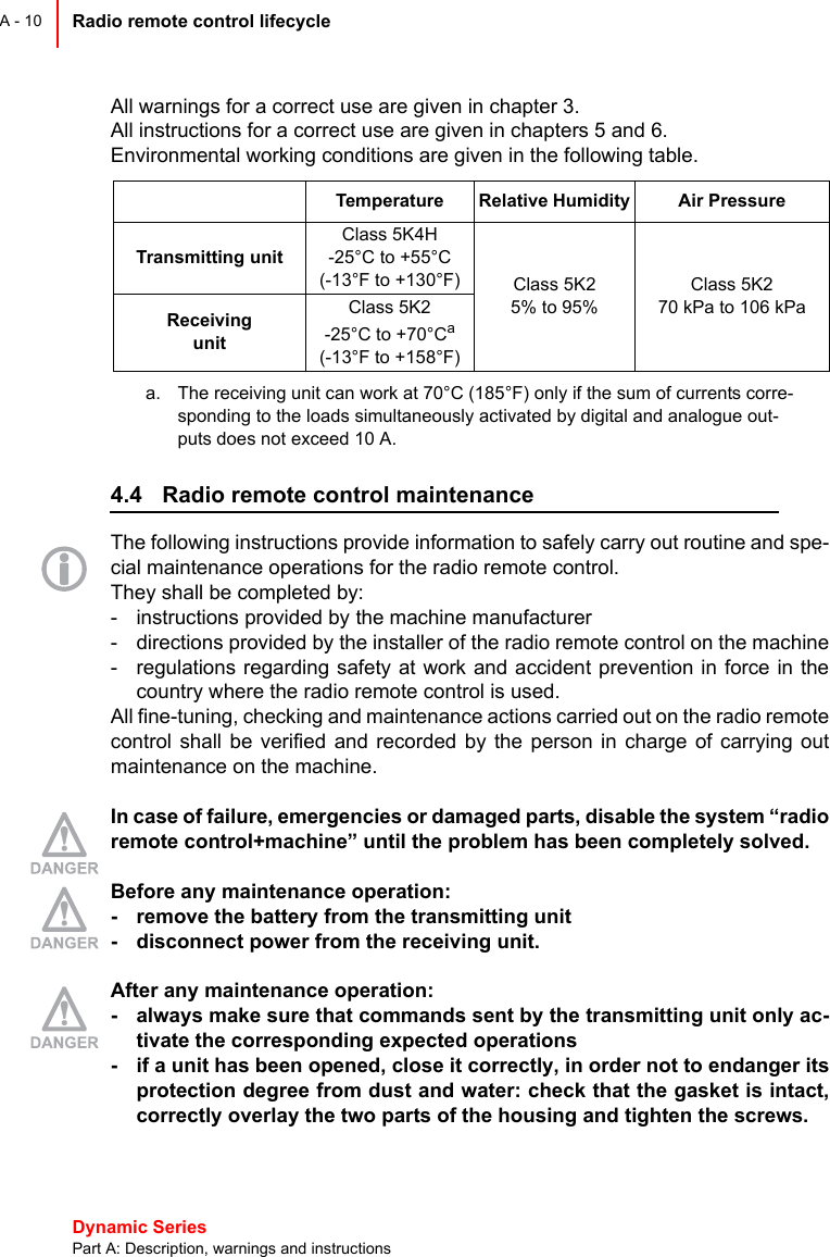 Dynamic Series Part A: Description, warnings and instructionsRadio remote control lifecycle A - 10All warnings for a correct use are given in chapter 3.All instructions for a correct use are given in chapters 5 and 6.Environmental working conditions are given in the following table.4.4 Radio remote control maintenanceThe following instructions provide information to safely carry out routine and spe-cial maintenance operations for the radio remote control.They shall be completed by:- instructions provided by the machine manufacturer- directions provided by the installer of the radio remote control on the machine- regulations regarding safety at work and accident prevention in force in thecountry where the radio remote control is used.All fine-tuning, checking and maintenance actions carried out on the radio remotecontrol shall be verified and recorded by the person in charge of carrying outmaintenance on the machine.In case of failure, emergencies or damaged parts, disable the system “radioremote control+machine” until the problem has been completely solved.Before any maintenance operation:- remove the battery from the transmitting unit- disconnect power from the receiving unit.After any maintenance operation:- always make sure that commands sent by the transmitting unit only ac-tivate the corresponding expected operations- if a unit has been opened, close it correctly, in order not to endanger itsprotection degree from dust and water: check that the gasket is intact,correctly overlay the two parts of the housing and tighten the screws.Temperature Relative Humidity Air PressureTransmitting unitClass 5K4H-25°C to +55°C(-13°F to +130°F) Class 5K25% to 95%Class 5K270 kPa to 106 kPaReceiving unitClass 5K2-25°C to +70°Ca(-13°F to +158°F)a. The receiving unit can work at 70°C (185°F) only if the sum of currents corre-sponding to the loads simultaneously activated by digital and analogue out-puts does not exceed 10 A.