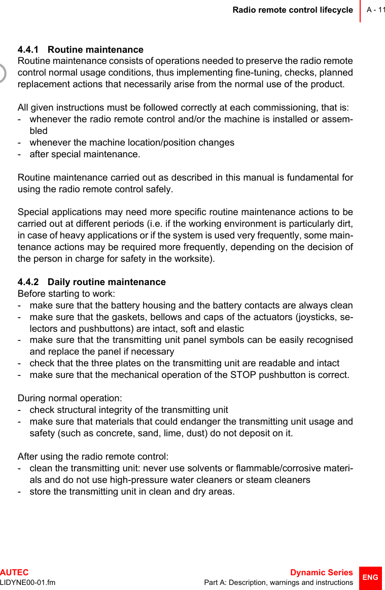 Radio remote control lifecycleAUTEC  Dynamic SeriesLIDYNE00-01.fm Part A: Description, warnings and instructionsA - 11ENG4.4.1 Routine maintenanceRoutine maintenance consists of operations needed to preserve the radio remotecontrol normal usage conditions, thus implementing fine-tuning, checks, plannedreplacement actions that necessarily arise from the normal use of the product.All given instructions must be followed correctly at each commissioning, that is:- whenever the radio remote control and/or the machine is installed or assem-bled- whenever the machine location/position changes- after special maintenance.Routine maintenance carried out as described in this manual is fundamental forusing the radio remote control safely.Special applications may need more specific routine maintenance actions to becarried out at different periods (i.e. if the working environment is particularly dirt,in case of heavy applications or if the system is used very frequently, some main-tenance actions may be required more frequently, depending on the decision ofthe person in charge for safety in the worksite).4.4.2 Daily routine maintenanceBefore starting to work:- make sure that the battery housing and the battery contacts are always clean- make sure that the gaskets, bellows and caps of the actuators (joysticks, se-lectors and pushbuttons) are intact, soft and elastic- make sure that the transmitting unit panel symbols can be easily recognisedand replace the panel if necessary- check that the three plates on the transmitting unit are readable and intact- make sure that the mechanical operation of the STOP pushbutton is correct.During normal operation:- check structural integrity of the transmitting unit- make sure that materials that could endanger the transmitting unit usage andsafety (such as concrete, sand, lime, dust) do not deposit on it.After using the radio remote control:- clean the transmitting unit: never use solvents or flammable/corrosive materi-als and do not use high-pressure water cleaners or steam cleaners- store the transmitting unit in clean and dry areas.