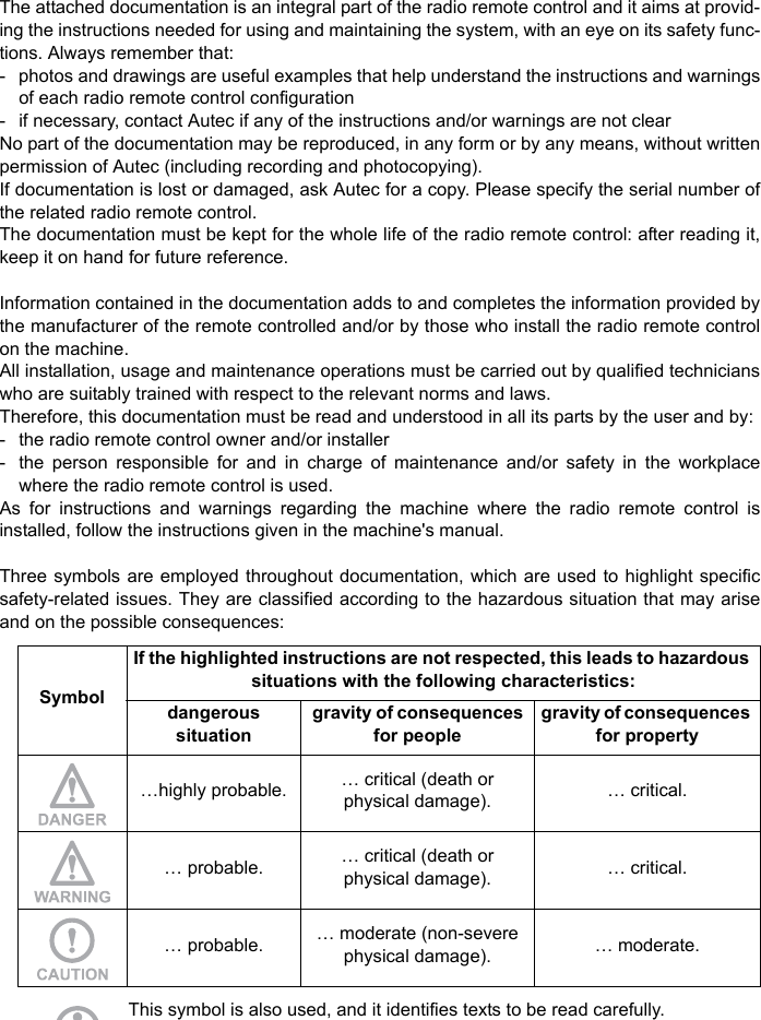 The attached documentation is an integral part of the radio remote control and it aims at provid-ing the instructions needed for using and maintaining the system, with an eye on its safety func-tions. Always remember that:- photos and drawings are useful examples that help understand the instructions and warningsof each radio remote control configuration - if necessary, contact Autec if any of the instructions and/or warnings are not clearNo part of the documentation may be reproduced, in any form or by any means, without writtenpermission of Autec (including recording and photocopying).If documentation is lost or damaged, ask Autec for a copy. Please specify the serial number ofthe related radio remote control.The documentation must be kept for the whole life of the radio remote control: after reading it,keep it on hand for future reference.Information contained in the documentation adds to and completes the information provided bythe manufacturer of the remote controlled and/or by those who install the radio remote controlon the machine.All installation, usage and maintenance operations must be carried out by qualified technicianswho are suitably trained with respect to the relevant norms and laws.Therefore, this documentation must be read and understood in all its parts by the user and by:- the radio remote control owner and/or installer- the person responsible for and in charge of maintenance and/or safety in the workplacewhere the radio remote control is used.As for instructions and warnings regarding the machine where the radio remote control isinstalled, follow the instructions given in the machine&apos;s manual.Three symbols are employed throughout documentation, which are used to highlight specificsafety-related issues. They are classified according to the hazardous situation that may ariseand on the possible consequences:This symbol is also used, and it identifies texts to be read carefully.SymbolIf the highlighted instructions are not respected, this leads to hazardous situations with the following characteristics:dangeroussituation gravity of consequences for peoplegravity of consequences for property…highly probable. … critical (death orphysical damage). … critical.… probable. … critical (death orphysical damage). … critical.… probable. … moderate (non-severe physical damage). … moderate.