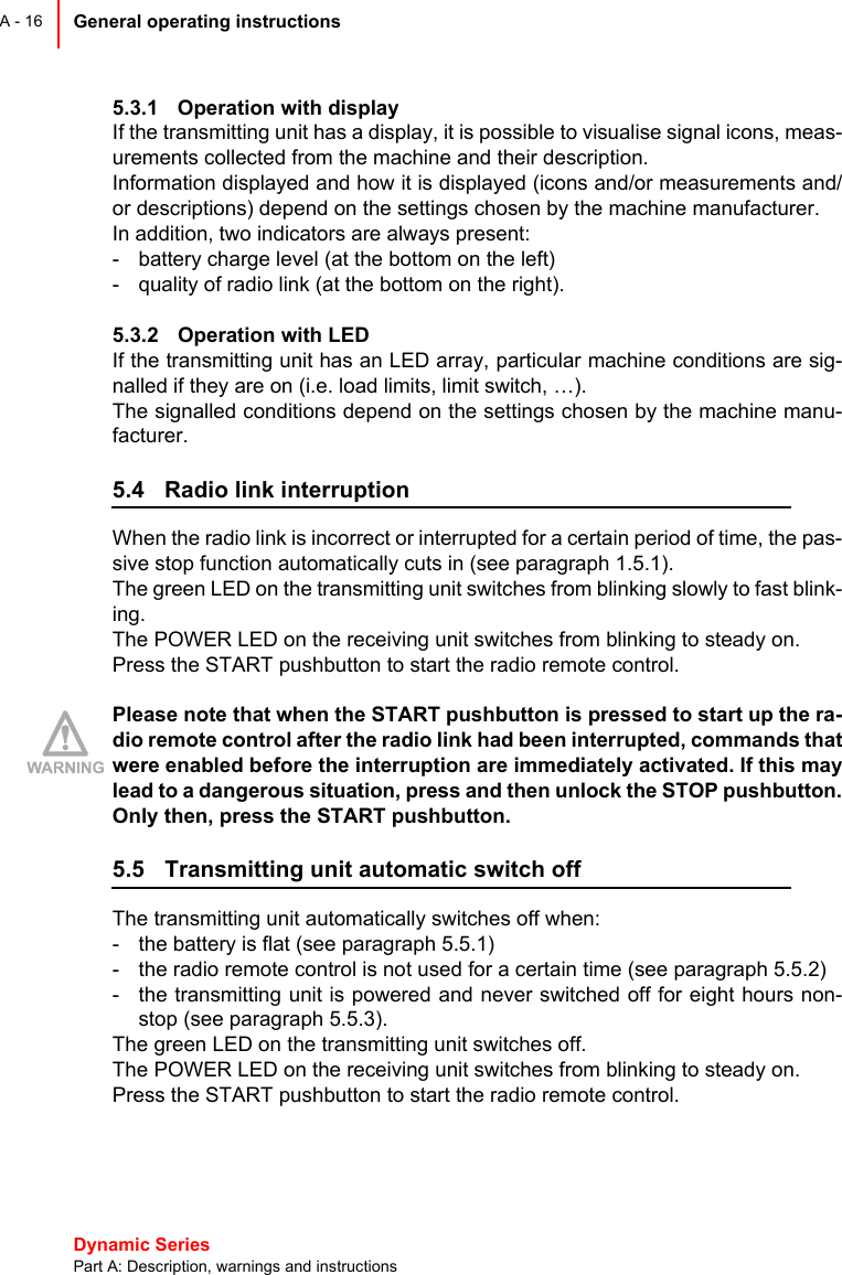 Dynamic Series Part A: Description, warnings and instructionsGeneral operating instructions A - 165.3.1 Operation with displayIf the transmitting unit has a display, it is possible to visualise signal icons, meas-urements collected from the machine and their description.Information displayed and how it is displayed (icons and/or measurements and/or descriptions) depend on the settings chosen by the machine manufacturer.In addition, two indicators are always present:- battery charge level (at the bottom on the left)- quality of radio link (at the bottom on the right).5.3.2 Operation with LEDIf the transmitting unit has an LED array, particular machine conditions are sig-nalled if they are on (i.e. load limits, limit switch, …).The signalled conditions depend on the settings chosen by the machine manu-facturer.5.4 Radio link interruptionWhen the radio link is incorrect or interrupted for a certain period of time, the pas-sive stop function automatically cuts in (see paragraph 1.5.1).The green LED on the transmitting unit switches from blinking slowly to fast blink-ing.The POWER LED on the receiving unit switches from blinking to steady on.Press the START pushbutton to start the radio remote control.Please note that when the START pushbutton is pressed to start up the ra-dio remote control after the radio link had been interrupted, commands thatwere enabled before the interruption are immediately activated. If this maylead to a dangerous situation, press and then unlock the STOP pushbutton.Only then, press the START pushbutton.5.5 Transmitting unit automatic switch offThe transmitting unit automatically switches off when:- the battery is flat (see paragraph 5.5.1)- the radio remote control is not used for a certain time (see paragraph 5.5.2)- the transmitting unit is powered and never switched off for eight hours non-stop (see paragraph 5.5.3).The green LED on the transmitting unit switches off.The POWER LED on the receiving unit switches from blinking to steady on.Press the START pushbutton to start the radio remote control.