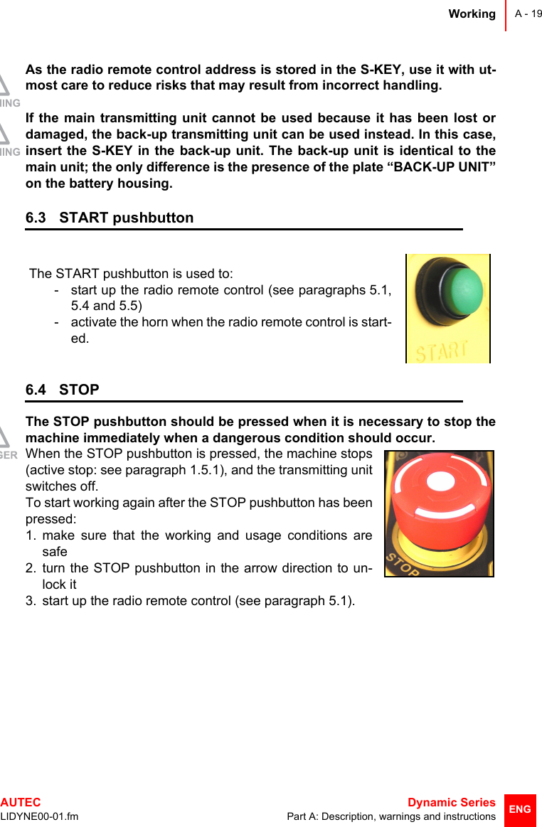 WorkingAUTEC  Dynamic SeriesLIDYNE00-01.fm Part A: Description, warnings and instructionsA - 19ENGAs the radio remote control address is stored in the S-KEY, use it with ut-most care to reduce risks that may result from incorrect handling.If the main transmitting unit cannot be used because it has been lost ordamaged, the back-up transmitting unit can be used instead. In this case,insert the S-KEY in the back-up unit. The back-up unit is identical to themain unit; the only difference is the presence of the plate “BACK-UP UNIT”on the battery housing.6.3 START pushbutton6.4 STOPThe STOP pushbutton should be pressed when it is necessary to stop themachine immediately when a dangerous condition should occur.When the STOP pushbutton is pressed, the machine stops(active stop: see paragraph 1.5.1), and the transmitting unitswitches off.To start working again after the STOP pushbutton has beenpressed:1. make sure that the working and usage conditions aresafe2. turn the STOP pushbutton in the arrow direction to un-lock it3. start up the radio remote control (see paragraph 5.1).The START pushbutton is used to:- start up the radio remote control (see paragraphs 5.1,5.4 and 5.5)- activate the horn when the radio remote control is start-ed.