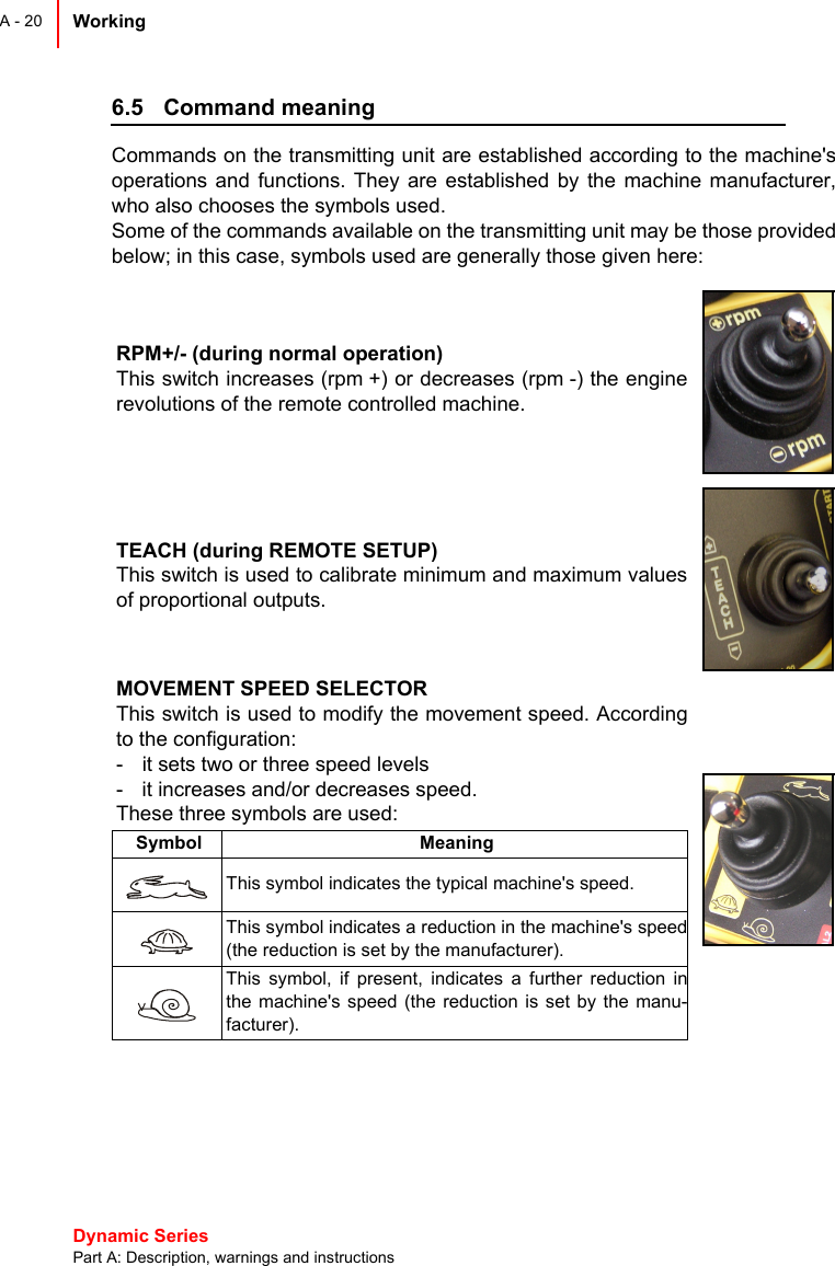 Dynamic Series Part A: Description, warnings and instructionsWorking A - 206.5 Command meaningCommands on the transmitting unit are established according to the machine&apos;soperations and functions. They are established by the machine manufacturer,who also chooses the symbols used.Some of the commands available on the transmitting unit may be those providedbelow; in this case, symbols used are generally those given here:RPM+/- (during normal operation)This switch increases (rpm +) or decreases (rpm -) the enginerevolutions of the remote controlled machine.TEACH (during REMOTE SETUP)This switch is used to calibrate minimum and maximum valuesof proportional outputs.MOVEMENT SPEED SELECTORThis switch is used to modify the movement speed. Accordingto the configuration:- it sets two or three speed levels- it increases and/or decreases speed.These three symbols are used:Symbol MeaningThis symbol indicates the typical machine&apos;s speed.This symbol indicates a reduction in the machine&apos;s speed(the reduction is set by the manufacturer).This symbol, if present, indicates a further reduction inthe machine&apos;s speed (the reduction is set by the manu-facturer).