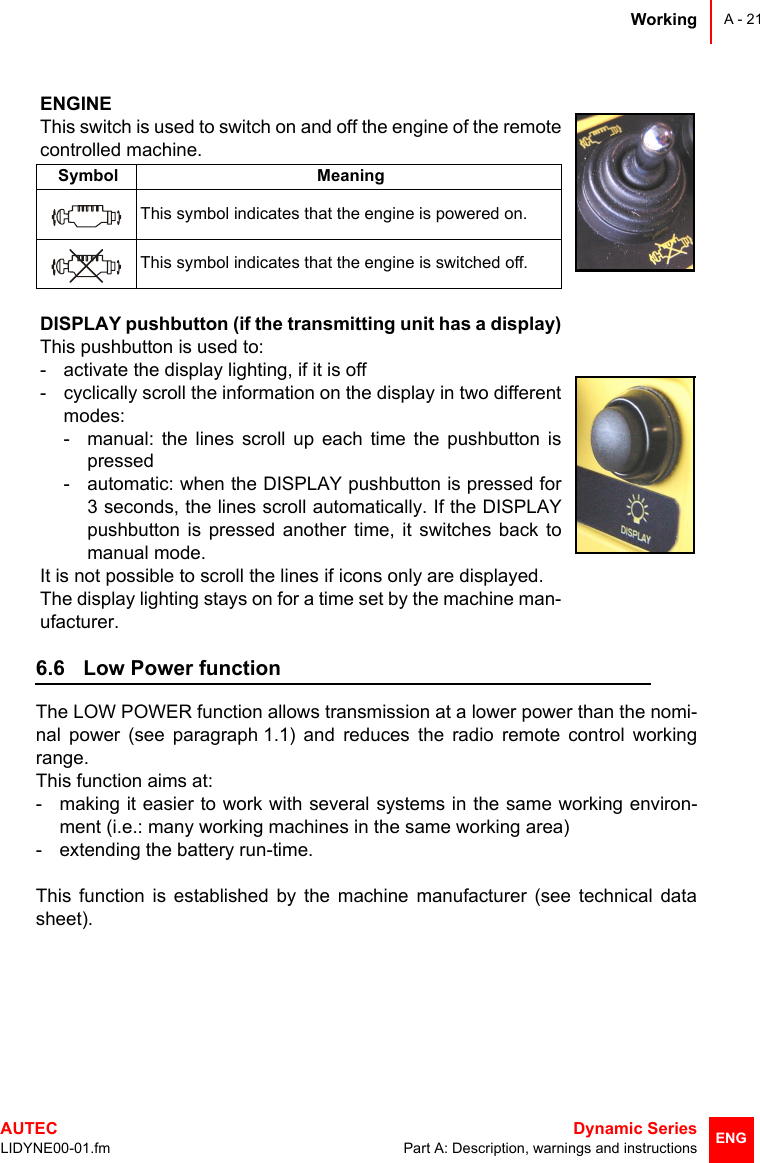 WorkingAUTEC  Dynamic SeriesLIDYNE00-01.fm Part A: Description, warnings and instructionsA - 21ENG6.6 Low Power functionThe LOW POWER function allows transmission at a lower power than the nomi-nal power (see paragraph 1.1) and reduces the radio remote control workingrange.This function aims at:- making it easier to work with several systems in the same working environ-ment (i.e.: many working machines in the same working area)- extending the battery run-time.This function is established by the machine manufacturer (see technical datasheet).ENGINEThis switch is used to switch on and off the engine of the remotecontrolled machine.Symbol MeaningThis symbol indicates that the engine is powered on.This symbol indicates that the engine is switched off.DISPLAY pushbutton (if the transmitting unit has a display)This pushbutton is used to:- activate the display lighting, if it is off- cyclically scroll the information on the display in two differentmodes:- manual: the lines scroll up each time the pushbutton ispressed- automatic: when the DISPLAY pushbutton is pressed for3 seconds, the lines scroll automatically. If the DISPLAYpushbutton is pressed another time, it switches back tomanual mode.It is not possible to scroll the lines if icons only are displayed.The display lighting stays on for a time set by the machine man-ufacturer.