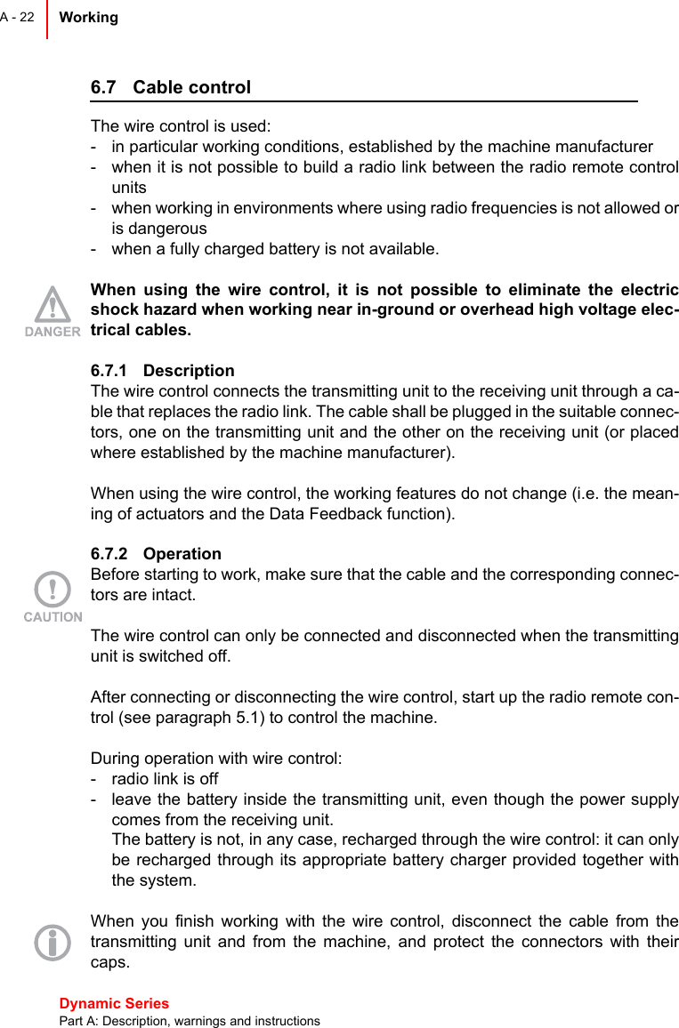 Dynamic Series Part A: Description, warnings and instructionsWorking A - 226.7 Cable controlThe wire control is used:- in particular working conditions, established by the machine manufacturer- when it is not possible to build a radio link between the radio remote controlunits- when working in environments where using radio frequencies is not allowed oris dangerous- when a fully charged battery is not available.When using the wire control, it is not possible to eliminate the electricshock hazard when working near in-ground or overhead high voltage elec-trical cables.6.7.1 Description The wire control connects the transmitting unit to the receiving unit through a ca-ble that replaces the radio link. The cable shall be plugged in the suitable connec-tors, one on the transmitting unit and the other on the receiving unit (or placedwhere established by the machine manufacturer).When using the wire control, the working features do not change (i.e. the mean-ing of actuators and the Data Feedback function).6.7.2 OperationBefore starting to work, make sure that the cable and the corresponding connec-tors are intact.The wire control can only be connected and disconnected when the transmittingunit is switched off.After connecting or disconnecting the wire control, start up the radio remote con-trol (see paragraph 5.1) to control the machine.During operation with wire control:- radio link is off- leave the battery inside the transmitting unit, even though the power supplycomes from the receiving unit.The battery is not, in any case, recharged through the wire control: it can onlybe recharged through its appropriate battery charger provided together withthe system.When you finish working with the wire control, disconnect the cable from thetransmitting unit and from the machine, and protect the connectors with theircaps.