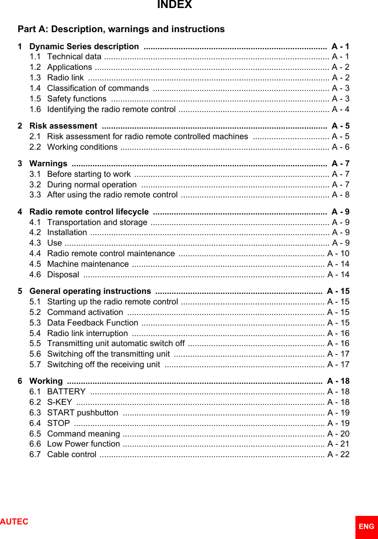 AUTEC  ENGINDEXPart A: Description, warnings and instructions1 Dynamic Series description  ...............................................................................  A - 11.1 Technical data ................................................................................................. A - 11.2 Applications ..................................................................................................... A - 21.3 Radio link  ........................................................................................................ A - 21.4 Classification of commands  ............................................................................ A - 31.5 Safety functions  .............................................................................................. A - 31.6 Identifying the radio remote control ................................................................. A - 42 Risk assessment  .................................................................................................  A - 52.1 Risk assessment for radio remote controlled machines  ................................. A - 52.2 Working conditions .......................................................................................... A - 63 Warnings  ..............................................................................................................  A - 73.1 Before starting to work  .................................................................................... A - 73.2 During normal operation  ................................................................................. A - 73.3 After using the radio remote control ................................................................ A - 84 Radio remote control lifecycle  ...........................................................................  A - 94.1 Transportation and storage ............................................................................. A - 94.2 Installation ....................................................................................................... A - 94.3 Use .................................................................................................................. A - 94.4 Radio remote control maintenance  ............................................................... A - 104.5 Machine maintenance ................................................................................... A - 144.6 Disposal  ........................................................................................................ A - 145 General operating instructions  ........................................................................  A - 155.1 Starting up the radio remote control .............................................................. A - 155.2 Command activation  ..................................................................................... A - 155.3 Data Feedback Function ............................................................................... A - 155.4 Radio link interruption  ................................................................................... A - 165.5 Transmitting unit automatic switch off ........................................................... A - 165.6 Switching off the transmitting unit  ................................................................. A - 175.7 Switching off the receiving unit  ..................................................................... A - 176 Working  ..............................................................................................................  A - 186.1 BATTERY  ..................................................................................................... A - 186.2 S-KEY  ........................................................................................................... A - 186.3 START pushbutton  ....................................................................................... A - 196.4 STOP  ............................................................................................................ A - 196.5 Command meaning ....................................................................................... A - 206.6 Low Power function ....................................................................................... A - 216.7 Cable control ................................................................................................. A - 22