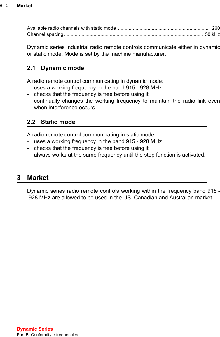 Dynamic Series Part B: Conformity e frequenciesMarket B - 2Available radio channels with static mode  ....................................................................  260Channel spacing .......................................................................................................  50 kHzDynamic series industrial radio remote controls communicate either in dynamicor static mode. Mode is set by the machine manufacturer.2.1 Dynamic modeA radio remote control communicating in dynamic mode:- uses a working frequency in the band 915 - 928 MHz- checks that the frequency is free before using it- continually changes the working frequency to maintain the radio link evenwhen interference occurs.2.2 Static modeA radio remote control communicating in static mode:- uses a working frequency in the band 915 - 928 MHz- checks that the frequency is free before using it- always works at the same frequency until the stop function is activated.3 MarketDynamic series radio remote controls working within the frequency band 915 -928 MHz are allowed to be used in the US, Canadian and Australian market.