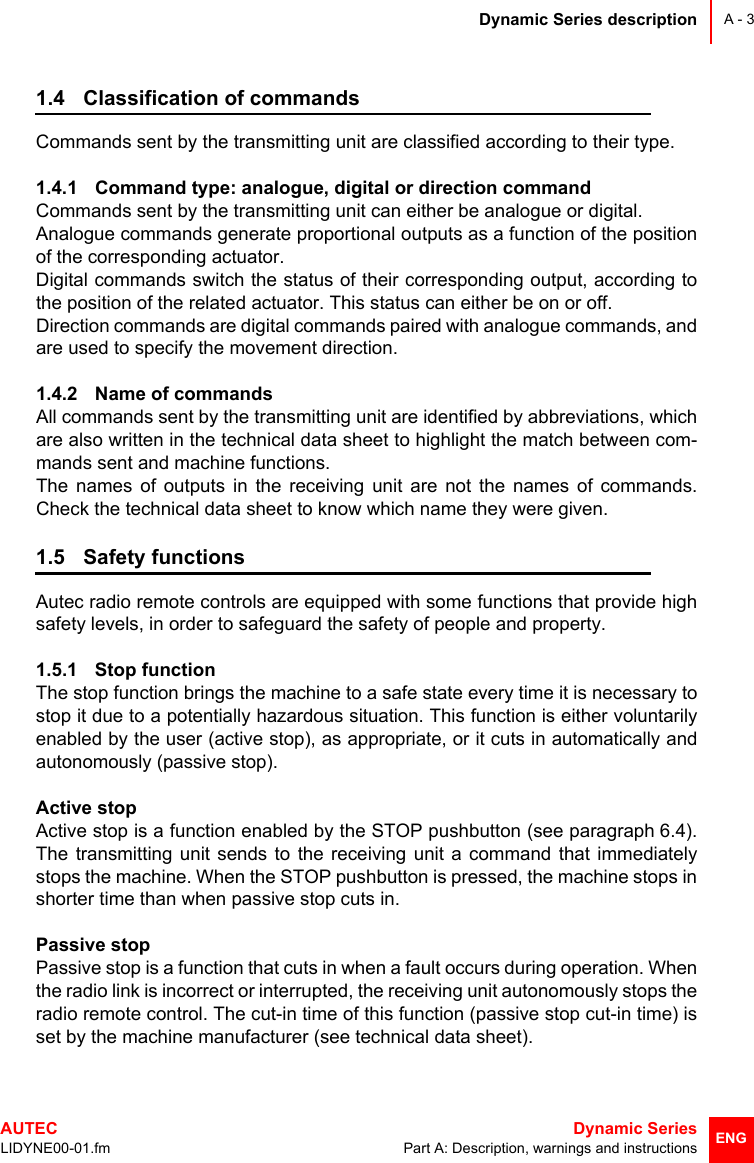 Dynamic Series descriptionAUTEC  Dynamic SeriesLIDYNE00-01.fm Part A: Description, warnings and instructionsA - 3ENG1.4 Classification of commandsCommands sent by the transmitting unit are classified according to their type.1.4.1 Command type: analogue, digital or direction commandCommands sent by the transmitting unit can either be analogue or digital.Analogue commands generate proportional outputs as a function of the positionof the corresponding actuator.Digital commands switch the status of their corresponding output, according tothe position of the related actuator. This status can either be on or off.Direction commands are digital commands paired with analogue commands, andare used to specify the movement direction.1.4.2 Name of commandsAll commands sent by the transmitting unit are identified by abbreviations, whichare also written in the technical data sheet to highlight the match between com-mands sent and machine functions. The names of outputs in the receiving unit are not the names of commands.Check the technical data sheet to know which name they were given.1.5 Safety functionsAutec radio remote controls are equipped with some functions that provide highsafety levels, in order to safeguard the safety of people and property.1.5.1 Stop function The stop function brings the machine to a safe state every time it is necessary tostop it due to a potentially hazardous situation. This function is either voluntarilyenabled by the user (active stop), as appropriate, or it cuts in automatically andautonomously (passive stop).Active stopActive stop is a function enabled by the STOP pushbutton (see paragraph 6.4).The transmitting unit sends to the receiving unit a command that immediatelystops the machine. When the STOP pushbutton is pressed, the machine stops inshorter time than when passive stop cuts in.Passive stopPassive stop is a function that cuts in when a fault occurs during operation. Whenthe radio link is incorrect or interrupted, the receiving unit autonomously stops theradio remote control. The cut-in time of this function (passive stop cut-in time) isset by the machine manufacturer (see technical data sheet).