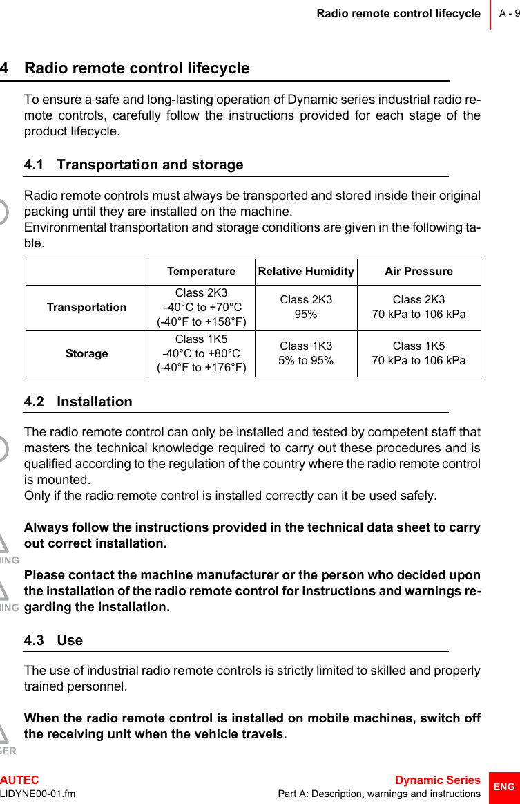 Radio remote control lifecycleAUTEC  Dynamic SeriesLIDYNE00-01.fm Part A: Description, warnings and instructionsA - 9ENG4 Radio remote control lifecycleTo ensure a safe and long-lasting operation of Dynamic series industrial radio re-mote controls, carefully follow the instructions provided for each stage of theproduct lifecycle.4.1 Transportation and storageRadio remote controls must always be transported and stored inside their originalpacking until they are installed on the machine.Environmental transportation and storage conditions are given in the following ta-ble.4.2 InstallationThe radio remote control can only be installed and tested by competent staff thatmasters the technical knowledge required to carry out these procedures and isqualified according to the regulation of the country where the radio remote controlis mounted.Only if the radio remote control is installed correctly can it be used safely.Always follow the instructions provided in the technical data sheet to carryout correct installation.Please contact the machine manufacturer or the person who decided uponthe installation of the radio remote control for instructions and warnings re-garding the installation.4.3 UseThe use of industrial radio remote controls is strictly limited to skilled and properlytrained personnel.When the radio remote control is installed on mobile machines, switch offthe receiving unit when the vehicle travels.Temperature Relative Humidity Air PressureTransportationClass 2K3 -40°C to +70°C(-40°F to +158°F)Class 2K395%Class 2K3 70 kPa to 106 kPaStorageClass 1K5-40°C to +80°C(-40°F to +176°F)Class 1K35% to 95%Class 1K570 kPa to 106 kPa