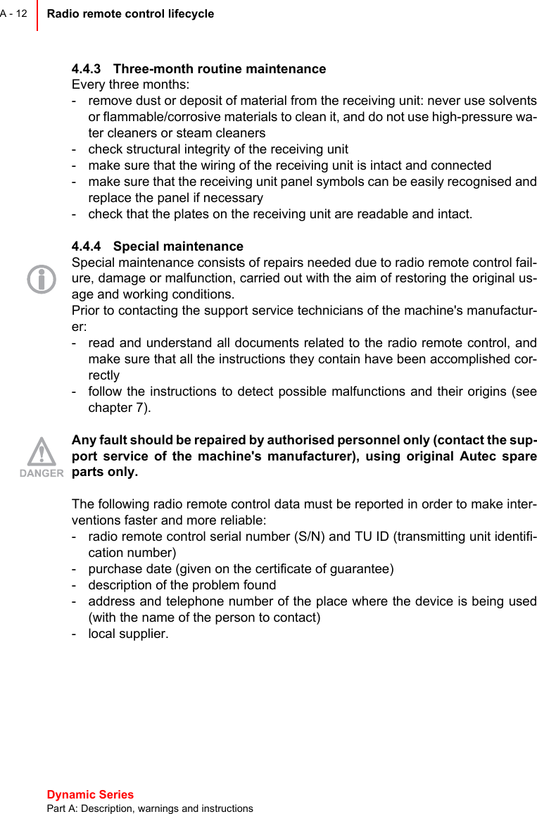 Dynamic Series Part A: Description, warnings and instructionsRadio remote control lifecycle A - 124.4.3 Three-month routine maintenanceEvery three months:- remove dust or deposit of material from the receiving unit: never use solventsor flammable/corrosive materials to clean it, and do not use high-pressure wa-ter cleaners or steam cleaners- check structural integrity of the receiving unit- make sure that the wiring of the receiving unit is intact and connected- make sure that the receiving unit panel symbols can be easily recognised andreplace the panel if necessary- check that the plates on the receiving unit are readable and intact.4.4.4 Special maintenanceSpecial maintenance consists of repairs needed due to radio remote control fail-ure, damage or malfunction, carried out with the aim of restoring the original us-age and working conditions.Prior to contacting the support service technicians of the machine&apos;s manufactur-er:- read and understand all documents related to the radio remote control, andmake sure that all the instructions they contain have been accomplished cor-rectly- follow the instructions to detect possible malfunctions and their origins (seechapter 7).Any fault should be repaired by authorised personnel only (contact the sup-port service of the machine&apos;s manufacturer), using original Autec spareparts only.The following radio remote control data must be reported in order to make inter-ventions faster and more reliable:- radio remote control serial number (S/N) and TU ID (transmitting unit identifi-cation number)- purchase date (given on the certificate of guarantee)- description of the problem found- address and telephone number of the place where the device is being used(with the name of the person to contact)- local supplier.