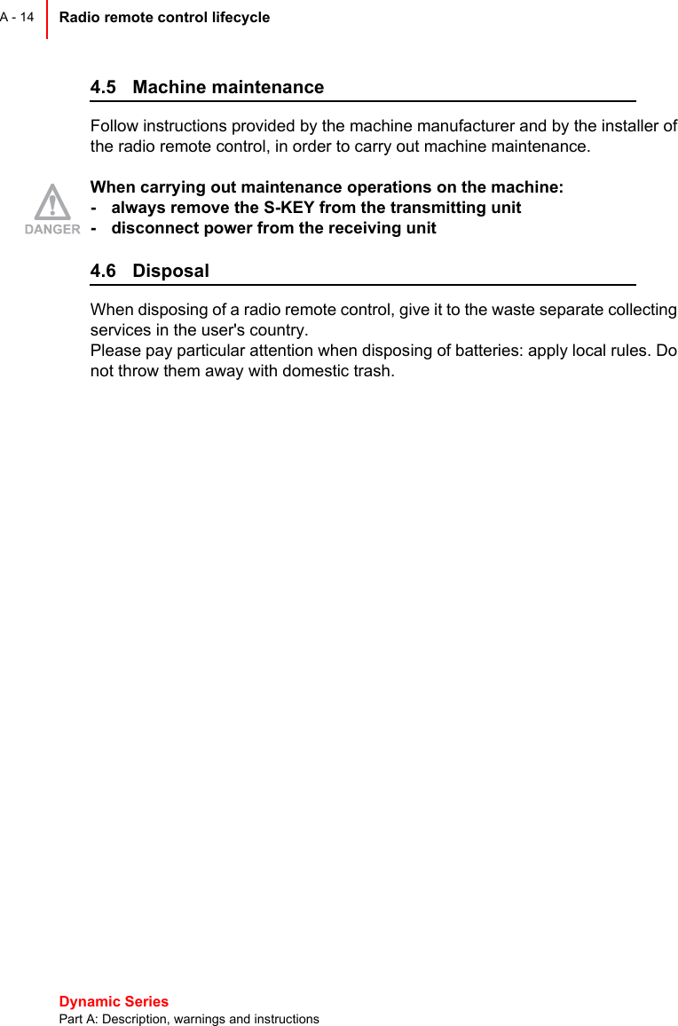 Dynamic Series Part A: Description, warnings and instructionsRadio remote control lifecycle A - 144.5 Machine maintenance Follow instructions provided by the machine manufacturer and by the installer ofthe radio remote control, in order to carry out machine maintenance.When carrying out maintenance operations on the machine:- always remove the S-KEY from the transmitting unit- disconnect power from the receiving unit4.6 DisposalWhen disposing of a radio remote control, give it to the waste separate collectingservices in the user&apos;s country.Please pay particular attention when disposing of batteries: apply local rules. Donot throw them away with domestic trash.