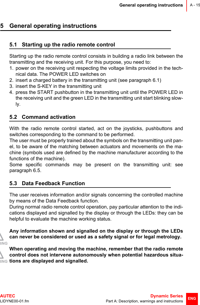 General operating instructionsAUTEC  Dynamic SeriesLIDYNE00-01.fm Part A: Description, warnings and instructionsA - 15ENG5 General operating instructions5.1 Starting up the radio remote controlStarting up the radio remote control consists in building a radio link between thetransmitting and the receiving unit. For this purpose, you need to:1. power on the receiving unit respecting the voltage limits provided in the tech-nical data. The POWER LED switches on2. insert a charged battery in the transmitting unit (see paragraph 6.1)3. insert the S-KEY in the transmitting unit4. press the START pushbutton in the transmitting unit until the POWER LED inthe receiving unit and the green LED in the transmitting unit start blinking slow-ly.5.2 Command activationWith the radio remote control started, act on the joysticks, pushbuttons andswitches corresponding to the command to be performed.The user must be properly trained about the symbols on the transmitting unit pan-el, to be aware of the matching between actuators and movements on the ma-chine (symbols used are defined by the machine manufacturer according to thefunctions of the machine).Some specific commands may be present on the transmitting unit: seeparagraph 6.5.5.3 Data Feedback FunctionThe user receives information and/or signals concerning the controlled machineby means of the Data Feedback function.During normal radio remote control operation, pay particular attention to the indi-cations displayed and signalled by the display or through the LEDs: they can behelpful to evaluate the machine working status.Any information shown and signalled on the display or through the LEDscan never be considered or used as a safety signal or for legal metrology.When operating and moving the machine, remember that the radio remotecontrol does not intervene autonomously when potential hazardous situa-tions are displayed and signalled.