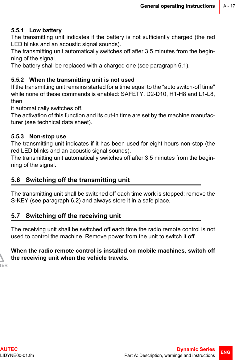 General operating instructionsAUTEC  Dynamic SeriesLIDYNE00-01.fm Part A: Description, warnings and instructionsA - 17ENG5.5.1 Low batteryThe transmitting unit indicates if the battery is not sufficiently charged (the redLED blinks and an acoustic signal sounds).The transmitting unit automatically switches off after 3.5 minutes from the begin-ning of the signal. The battery shall be replaced with a charged one (see paragraph 6.1).5.5.2 When the transmitting unit is not usedIf the transmitting unit remains started for a time equal to the “auto switch-off time”while none of these commands is enabled: SAFETY, D2-D10, H1-H8 and L1-L8,thenit automatically switches off.The activation of this function and its cut-in time are set by the machine manufac-turer (see technical data sheet).5.5.3 Non-stop useThe transmitting unit indicates if it has been used for eight hours non-stop (thered LED blinks and an acoustic signal sounds).The transmitting unit automatically switches off after 3.5 minutes from the begin-ning of the signal.5.6 Switching off the transmitting unitThe transmitting unit shall be switched off each time work is stopped: remove theS-KEY (see paragraph 6.2) and always store it in a safe place.5.7 Switching off the receiving unitThe receiving unit shall be switched off each time the radio remote control is notused to control the machine. Remove power from the unit to switch it off.When the radio remote control is installed on mobile machines, switch offthe receiving unit when the vehicle travels.