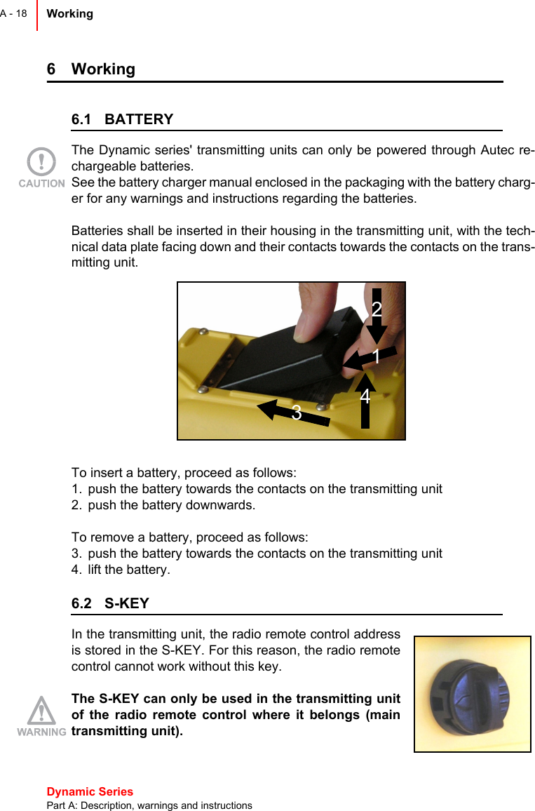 Dynamic Series Part A: Description, warnings and instructionsWorking A - 186 Working 6.1 BATTERYThe Dynamic series&apos; transmitting units can only be powered through Autec re-chargeable batteries. See the battery charger manual enclosed in the packaging with the battery charg-er for any warnings and instructions regarding the batteries.Batteries shall be inserted in their housing in the transmitting unit, with the tech-nical data plate facing down and their contacts towards the contacts on the trans-mitting unit.To insert a battery, proceed as follows:1. push the battery towards the contacts on the transmitting unit2. push the battery downwards.To remove a battery, proceed as follows:3. push the battery towards the contacts on the transmitting unit4. lift the battery. 6.2 S-KEYIn the transmitting unit, the radio remote control addressis stored in the S-KEY. For this reason, the radio remotecontrol cannot work without this key.The S-KEY can only be used in the transmitting unitof the radio remote control where it belongs (maintransmitting unit).2143