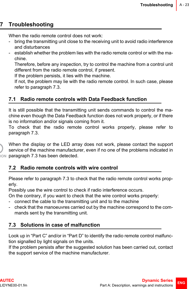 TroubleshootingAUTEC  Dynamic SeriesLIDYNE00-01.fm Part A: Description, warnings and instructionsA - 23ENG7 TroubleshootingWhen the radio remote control does not work:- bring the transmitting unit close to the receiving unit to avoid radio interferenceand disturbances- establish whether the problem lies with the radio remote control or with the ma-chine.Therefore, before any inspection, try to control the machine from a control unitdifferent from the radio remote control, if present.If the problem persists, it lies with the machine.If not, the problem may lie with the radio remote control. In such case, pleaserefer to paragraph 7.3.7.1 Radio remote controls with Data Feedback functionIt is still possible that the transmitting unit sends commands to control the ma-chine even though the Data Feedback function does not work properly, or if thereis no information and/or signals coming from it.To check that the radio remote control works properly, please refer toparagraph 7.3.When the display or the LED array does not work, please contact the supportservice of the machine manufacturer, even if no one of the problems indicated inparagraph 7.3 has been detected.7.2 Radio remote controls with wire controlPlease refer to paragraph 7.3 to check that the radio remote control works prop-erly.Possibly use the wire control to check if radio interference occurs.On the contrary, if you want to check that the wire control works properly: - connect the cable to the transmitting unit and to the machine- check that the manoeuvres carried out by the machine correspond to the com-mands sent by the transmitting unit.7.3 Solutions in case of malfunctionLook up in “Part C” and/or in “Part D” to identify the radio remote control malfunc-tion signalled by light signals on the units. If the problem persists after the suggested solution has been carried out, contactthe support service of the machine manufacturer.