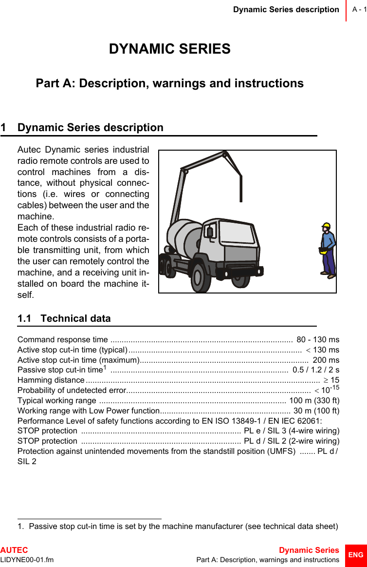 Dynamic Series descriptionAUTEC  Dynamic SeriesLIDYNE00-01.fm Part A: Description, warnings and instructionsA - 1ENGDYNAMIC SERIESPart A: Description, warnings and instructions1 Dynamic Series descriptionAutec Dynamic series industrialradio remote controls are used tocontrol machines from a dis-tance, without physical connec-tions (i.e. wires or connectingcables) between the user and themachine. Each of these industrial radio re-mote controls consists of a porta-ble transmitting unit, from whichthe user can remotely control themachine, and a receiving unit in-stalled on board the machine it-self.1.1 Technical dataCommand response time .................................................................................  80 - 130 msActive stop cut-in time (typical) .............................................................................  &lt; 130 msActive stop cut-in time (maximum)...........................................................................  200 msPassive stop cut-in time1 ...............................................................................  0.5 / 1.2 / 2 sHamming distance ........................................................................................................  ≥ 15Probability of undetected error..................................................................................  &lt;10-15Typical working range ................................................................................... 100 m (330 ft)Working range with Low Power function.......................................................... 30 m (100 ft)Performance Level of safety functions according to EN ISO 13849-1 / EN IEC 62061:STOP protection  ....................................................................... PL e / SIL 3 (4-wire wiring)STOP protection  ....................................................................... PL d / SIL 2 (2-wire wiring)Protection against unintended movements from the standstill position (UMFS)  ....... PL d / SIL 21. Passive stop cut-in time is set by the machine manufacturer (see technical data sheet)