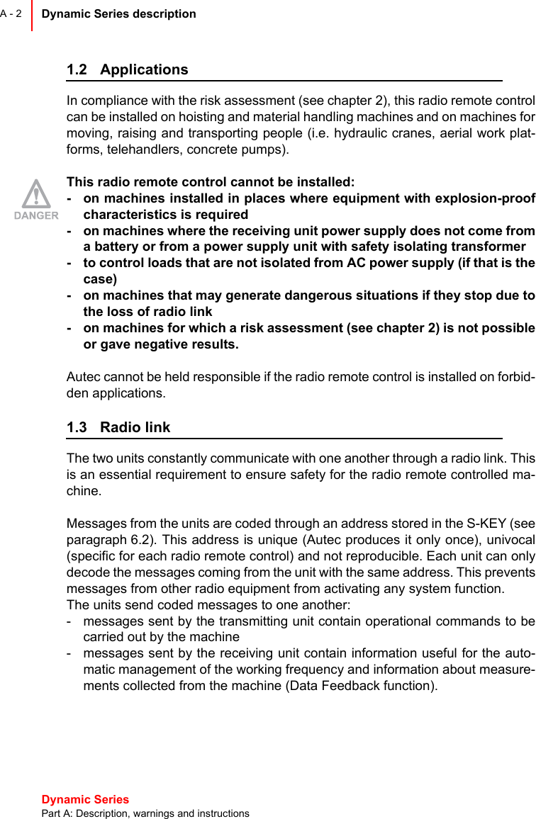 Dynamic Series Part A: Description, warnings and instructionsDynamic Series description A - 21.2 ApplicationsIn compliance with the risk assessment (see chapter 2), this radio remote controlcan be installed on hoisting and material handling machines and on machines formoving, raising and transporting people (i.e. hydraulic cranes, aerial work plat-forms, telehandlers, concrete pumps).This radio remote control cannot be installed:- on machines installed in places where equipment with explosion-proofcharacteristics is required- on machines where the receiving unit power supply does not come froma battery or from a power supply unit with safety isolating transformer- to control loads that are not isolated from AC power supply (if that is thecase)- on machines that may generate dangerous situations if they stop due tothe loss of radio link- on machines for which a risk assessment (see chapter 2) is not possibleor gave negative results.Autec cannot be held responsible if the radio remote control is installed on forbid-den applications.1.3 Radio linkThe two units constantly communicate with one another through a radio link. Thisis an essential requirement to ensure safety for the radio remote controlled ma-chine.Messages from the units are coded through an address stored in the S-KEY (seeparagraph 6.2). This address is unique (Autec produces it only once), univocal(specific for each radio remote control) and not reproducible. Each unit can onlydecode the messages coming from the unit with the same address. This preventsmessages from other radio equipment from activating any system function.The units send coded messages to one another:- messages sent by the transmitting unit contain operational commands to becarried out by the machine- messages sent by the receiving unit contain information useful for the auto-matic management of the working frequency and information about measure-ments collected from the machine (Data Feedback function).