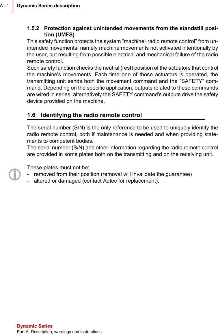 Dynamic Series Part A: Description, warnings and instructionsDynamic Series description A - 41.5.2 Protection against unintended movements from the standstill posi-tion (UMFS)This safety function protects the system “machine+radio remote control” from un-intended movements, namely machine movements not activated intentionally bythe user, but resulting from possible electrical and mechanical failure of the radioremote control.Such safety function checks the neutral (rest) position of the actuators that controlthe machine&apos;s movements. Each time one of those actuators is operated, thetransmitting unit sends both the movement command and the “SAFETY” com-mand. Depending on the specific application, outputs related to these commandsare wired in series; alternatively the SAFETY command&apos;s outputs drive the safetydevice provided on the machine.1.6 Identifying the radio remote controlThe serial number (S/N) is the only reference to be used to uniquely identify theradio remote control, both if maintenance is needed and when providing state-ments to competent bodies.The serial number (S/N) and other information regarding the radio remote controlare provided in some plates both on the transmitting and on the receiving unit.These plates must not be:- removed from their position (removal will invalidate the guarantee)- altered or damaged (contact Autec for replacement).