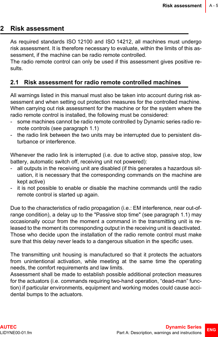 Risk assessmentAUTEC  Dynamic SeriesLIDYNE00-01.fm Part A: Description, warnings and instructionsA - 5ENG2 Risk assessmentAs required standards ISO 12100 and ISO 14212, all machines must undergorisk assessment. It is therefore necessary to evaluate, within the limits of this as-sessment, if the machine can be radio remote controlled.The radio remote control can only be used if this assessment gives positive re-sults.2.1 Risk assessment for radio remote controlled machinesAll warnings listed in this manual must also be taken into account during risk as-sessment and when setting out protection measures for the controlled machine.When carrying out risk assessment for the machine or for the system where theradio remote control is installed, the following must be considered:- some machines cannot be radio remote controlled by Dynamic series radio re-mote controls (see paragraph 1.1)- the radio link between the two units may be interrupted due to persistent dis-turbance or interference.Whenever the radio link is interrupted (i.e. due to active stop, passive stop, lowbattery, automatic switch off, receiving unit not powered):- all outputs in the receiving unit are disabled (if this generates a hazardous sit-uation, it is necessary that the corresponding commands on the machine arekept active)- it is not possible to enable or disable the machine commands until the radioremote control is started up again.Due to the characteristics of radio propagation (i.e.: EM interference, near out-of-range condition), a delay up to the &quot;Passive stop time&quot; (see paragraph 1.1) mayoccasionally occur from the moment a command in the transmitting unit is re-leased to the moment its corresponding output in the receiving unit is deactivated.Those who decide upon the installation of the radio remote control must makesure that this delay never leads to a dangerous situation in the specific uses.The transmitting unit housing is manufactured so that it protects the actuatorsfrom unintentional activation, while meeting at the same time the operatingneeds, the comfort requirements and law limits.Assessment shall be made to establish possible additional protection measuresfor the actuators (i.e. commands requiring two-hand operation, “dead-man” func-tion) if particular environments, equipment and working modes could cause acci-dental bumps to the actuators.