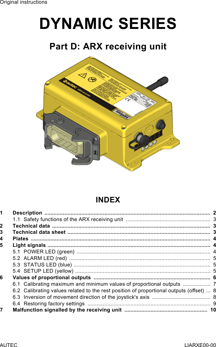 Original instructionsDYNAMIC SERIESPart D: ARX receiving unitINDEX1  Description  ............................................................................................................  21.1  Safety functions of the ARX receiving unit  .......................................................  32  Technical data  .......................................................................................................  33  Technical data sheet  .............................................................................................  34  Plates  .....................................................................................................................  45  Light signals  ..........................................................................................................  45.1  POWER LED (green)  .......................................................................................  45.2  ALARM LED (red)  ............................................................................................  55.3  STATUS LED (blue)  .........................................................................................  55.4  SETUP LED (yellow)  ........................................................................................  56  Values of proportional outputs  ............................................................................  66.1  Calibrating maximum and minimum values of proportional outputs  ..................  76.2  Calibrating values related to the rest position of proportional outputs (oset)  ...  86.3  Inversion of movement direction of the joystick&apos;s axis  ......................................  86.4  Restoring factory settings  ................................................................................  97  Malfunction signalled by the receiving unit  ......................................................  10AUTEC LIARXE00-00