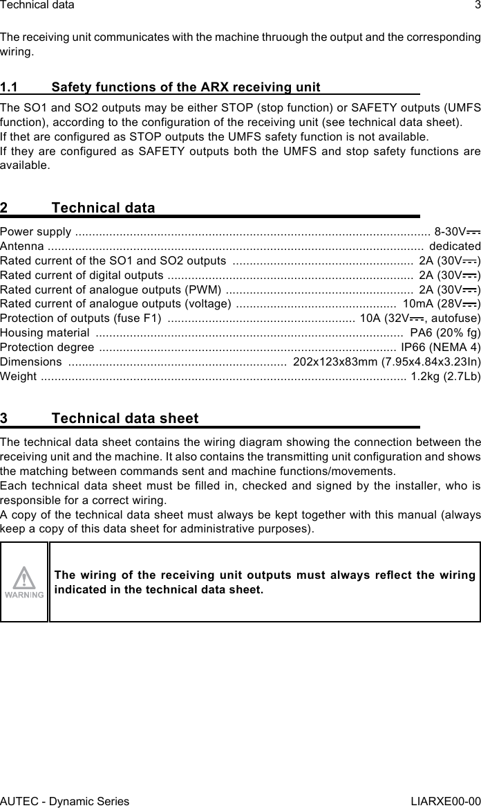 The receiving unit communicates with the machine thruough the output and the corresponding wiring.1.1  Safety functions of the ARX receiving unitThe SO1 and SO2 outputs may be either STOP (stop function) or SAFETY outputs (UMFS function), according to the conguration of the receiving unit (see technical data sheet).If thet are congured as STOP outputs the UMFS safety function is not available.If they are congured as SAFETY outputs both the UMFS and stop safety functions are available.2  Technical dataPower supply  ........................................................................................................ 8-30VAntenna  ..............................................................................................................  dedicatedRated current of the SO1 and SO2 outputs  .....................................................  2A (30V )Rated current of digital outputs  ........................................................................  2A (30V )Rated current of analogue outputs (PWM)  .......................................................  2A (30V )Rated current of analogue outputs (voltage)  ...............................................  10mA (28V )Protection of outputs (fuse F1)  ....................................................... 10A (32V , autofuse)Housing material  ..........................................................................................  PA6 (20% fg)Protection degree  ....................................................................................... IP66 (NEMA 4)Dimensions  ................................................................  202x123x83mm (7.95x4.84x3.23In)Weight  ........................................................................................................... 1.2kg (2.7Lb)3  Technical data sheetThe technical data sheet contains the wiring diagram showing the connection between the receiving unit and the machine. It also contains the transmitting unit conguration and shows the matching between commands sent and machine functions/movements.Each technical data  sheet  must  be  lled  in,  checked  and  signed  by  the  installer,  who  is responsible for a correct wiring.A copy of the technical data sheet must always be kept together with this manual (always keep a copy of this data sheet for administrative purposes).The  wiring  of  the  receiving unit  outputs  must  always  reect  the  wiring indicated in the technical data sheet.AUTEC - Dynamic SeriesTechnical data 3LIARXE00-00