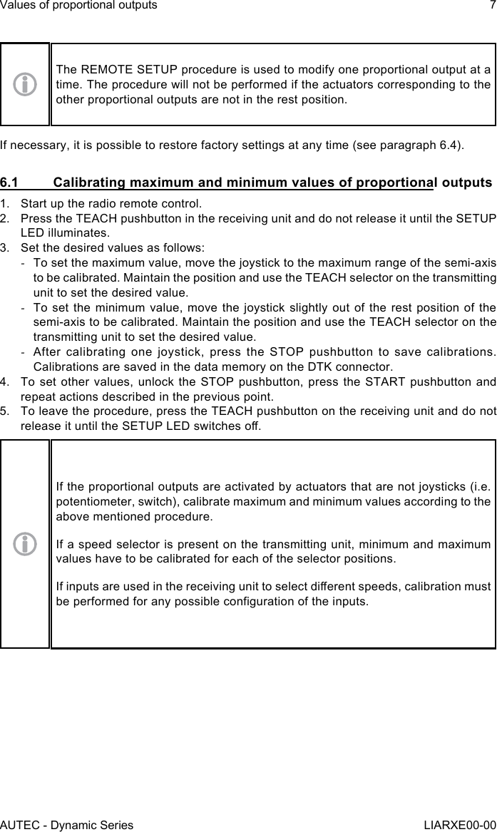 The REMOTE SETUP procedure is used to modify one proportional output at a time. The procedure will not be performed if the actuators corresponding to the other proportional outputs are not in the rest position.If necessary, it is possible to restore factory settings at any time (see paragraph 6.4).6.1  Calibrating maximum and minimum values of proportional outputs1.  Start up the radio remote control.2.  Press the TEACH pushbutton in the receiving unit and do not release it until the SETUP LED illuminates.3.  Set the desired values as follows: -To set the maximum value, move the joystick to the maximum range of the semi-axis to be calibrated. Maintain the position and use the TEACH selector on the transmitting unit to set the desired value. -To set the minimum value, move the joystick slightly out of the rest position of the semi-axis to be calibrated. Maintain the position and use the TEACH selector on the transmitting unit to set the desired value. -After calibrating one joystick, press the STOP pushbutton to save calibrations. Calibrations are saved in the data memory on the DTK connector.4.  To set other values, unlock the STOP pushbutton, press the START pushbutton and repeat actions described in the previous point.5.  To leave the procedure, press the TEACH pushbutton on the receiving unit and do not release it until the SETUP LED switches o.If the proportional outputs are activated by actuators that are not joysticks (i.e. potentiometer, switch), calibrate maximum and minimum values according to the above mentioned procedure.If a speed selector is present on the transmitting unit, minimum and maximum values have to be calibrated for each of the selector positions.If inputs are used in the receiving unit to select dierent speeds, calibration must be performed for any possible conguration of the inputs.AUTEC - Dynamic SeriesValues of proportional outputs 7LIARXE00-00