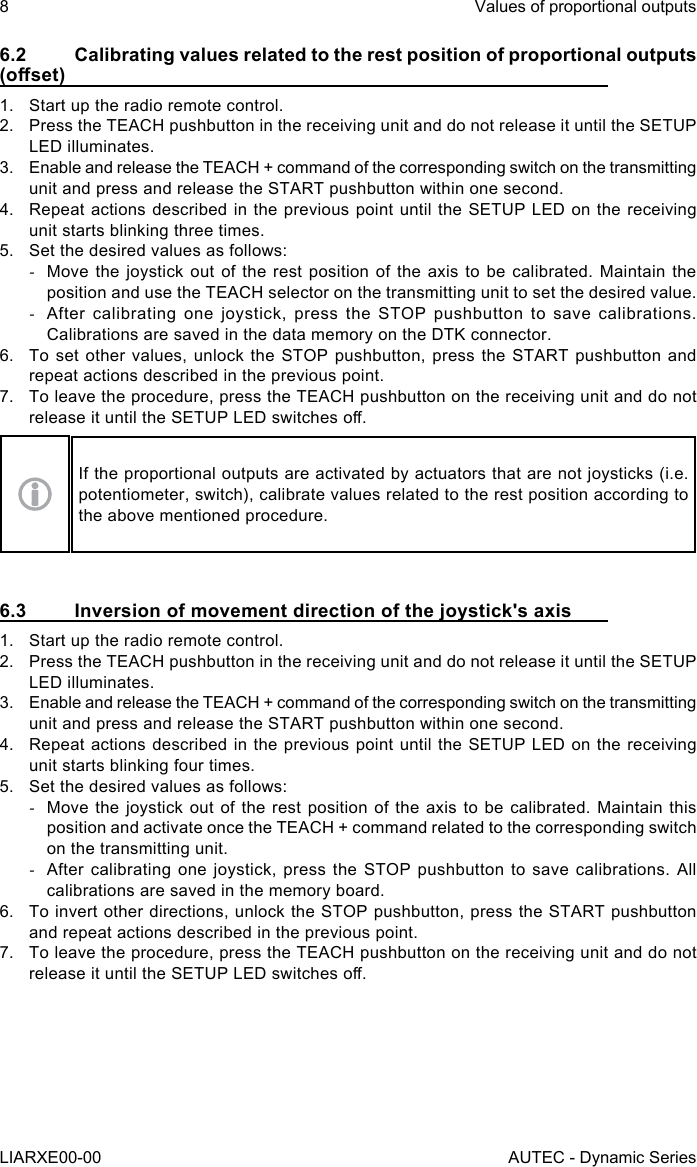 6.2  Calibrating values related to the rest position of proportional outputs (oset)1.  Start up the radio remote control.2.  Press the TEACH pushbutton in the receiving unit and do not release it until the SETUP LED illuminates.3.  Enable and release the TEACH + command of the corresponding switch on the transmitting unit and press and release the START pushbutton within one second.4.  Repeat actions described in the previous point until the SETUP LED on the receiving unit starts blinking three times.5.  Set the desired values as follows: -Move the joystick out of the rest position of the axis to be calibrated. Maintain the position and use the TEACH selector on the transmitting unit to set the desired value. -After calibrating one joystick, press the STOP pushbutton to save calibrations. Calibrations are saved in the data memory on the DTK connector.6.  To set other values, unlock the STOP pushbutton, press the START pushbutton and repeat actions described in the previous point.7.  To leave the procedure, press the TEACH pushbutton on the receiving unit and do not release it until the SETUP LED switches o.If the proportional outputs are activated by actuators that are not joysticks (i.e. potentiometer, switch), calibrate values related to the rest position according to the above mentioned procedure.6.3  Inversion of movement direction of the joystick&apos;s axis1.  Start up the radio remote control.2.  Press the TEACH pushbutton in the receiving unit and do not release it until the SETUP LED illuminates.3.  Enable and release the TEACH + command of the corresponding switch on the transmitting unit and press and release the START pushbutton within one second.4.  Repeat actions described in the previous point until the SETUP LED on the receiving unit starts blinking four times.5.  Set the desired values as follows: -Move the joystick out of the rest position of the axis to be calibrated. Maintain this position and activate once the TEACH + command related to the corresponding switch on the transmitting unit. -After calibrating one joystick, press the STOP pushbutton to save calibrations. All calibrations are saved in the memory board.6.  To invert other directions, unlock the STOP pushbutton, press the START pushbutton and repeat actions described in the previous point.7.  To leave the procedure, press the TEACH pushbutton on the receiving unit and do not release it until the SETUP LED switches o.8LIARXE00-00Values of proportional outputsAUTEC - Dynamic Series