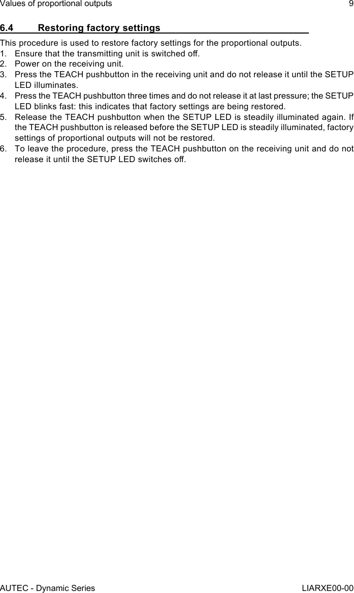 6.4  Restoring factory settingsThis procedure is used to restore factory settings for the proportional outputs.1.  Ensure that the transmitting unit is switched o.2.  Power on the receiving unit.3.  Press the TEACH pushbutton in the receiving unit and do not release it until the SETUP LED illuminates.4.  Press the TEACH pushbutton three times and do not release it at last pressure; the SETUP LED blinks fast: this indicates that factory settings are being restored.5.  Release the TEACH pushbutton when the SETUP LED is steadily illuminated again. If the TEACH pushbutton is released before the SETUP LED is steadily illuminated, factory settings of proportional outputs will not be restored.6.  To leave the procedure, press the TEACH pushbutton on the receiving unit and do not release it until the SETUP LED switches o.AUTEC - Dynamic SeriesValues of proportional outputs 9LIARXE00-00