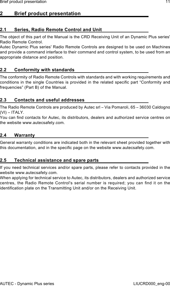 AUTEC - Dynamic Plus seriesBrief product presentation 11LIUCRD000_eng-002  Brief product presentation2.1  Series, Radio Remote Control and UnitThe object of this part of the Manual is the CRD Receiving Unit of an Dynamic Plus series&apos; Radio Remote Control.Autec Dynamic Plus series&apos; Radio Remote Controls are designed to be used on Machines and provide a command interface to their command and control system, to be used from an appropriate distance and position.2.2  Conformity with standardsThe conformity of Radio Remote Controls with standards and with working requirements and conditions in the single Countries is provided in the related specic part “Conformity and frequencies” (Part B) of the Manual.2.3  Contacts and useful addressesThe Radio Remote Controls are produced by Autec srl – Via Pomaroli, 65 – 36030 Caldogno (VI) – ITALY.You can nd contacts for Autec, its distributors, dealers and authorized service centres on the website www.autecsafety.com.2.4 WarrantyGeneral warranty conditions are indicated both in the relevant sheet provided together with this documentation, and in the specic page on the website www.autecsafety.com.2.5  Technical assistance and spare partsIf you need technical services and/or spare parts, please refer to contacts provided in the website www.autecsafety.com.When applying for technical service to Autec, its distributors, dealers and authorized service centres,  the  Radio  Remote  Control&apos;s  serial  number  is  required;  you  can  nd  it  on  the identication plate on the Transmitting Unit and/or on the Receiving Unit.