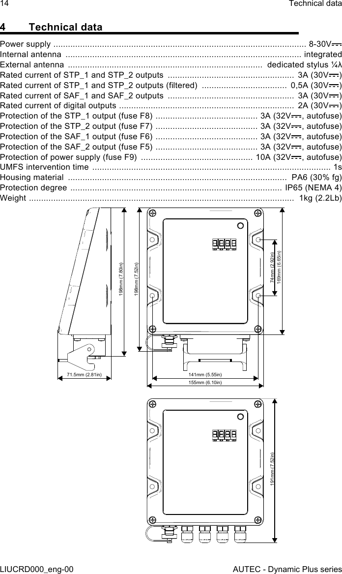 14LIUCRD000_eng-00Technical dataAUTEC - Dynamic Plus series4  Technical dataPower supply  ........................................................................................................ 8-30VInternal antenna  ................................................................................................. integratedExternal antenna  ................................................................................  dedicated stylus ¼λRated current of STP_1 and STP_2 outputs  ....................................................  3A (30V )Rated current of STP_1 and STP_2 outputs (ltered)  ...................................  0,5A (30V )Rated current of SAF_1 and SAF_2 outputs  ....................................................  3A (30V )Rated current of digital outputs  ........................................................................  2A (30V )Protection of the STP_1 output (fuse F8)  .......................................... 3A (32V , autofuse)Protection of the STP_2 output (fuse F7)  .......................................... 3A (32V , autofuse)Protection of the SAF_1 output (fuse F6)  .......................................... 3A (32V , autofuse)Protection of the SAF_2 output (fuse F5)  .......................................... 3A (32V , autofuse)Protection of power supply (fuse F9)  .............................................. 10A (32V , autofuse)UMFS intervention time  .................................................................................................. 1sHousing material  ..........................................................................................  PA6 (30% fg)Protection degree  ....................................................................................... IP65 (NEMA 4)Weight  .............................................................................................................  1kg (2.2Lb)198mm (7.80in)198mm (7.52in)71.5mm (2.81in) 141mm (5.55in)74mm (2.92in)191mm (7.52in)169mm (6.65in)155mm (6.10in)