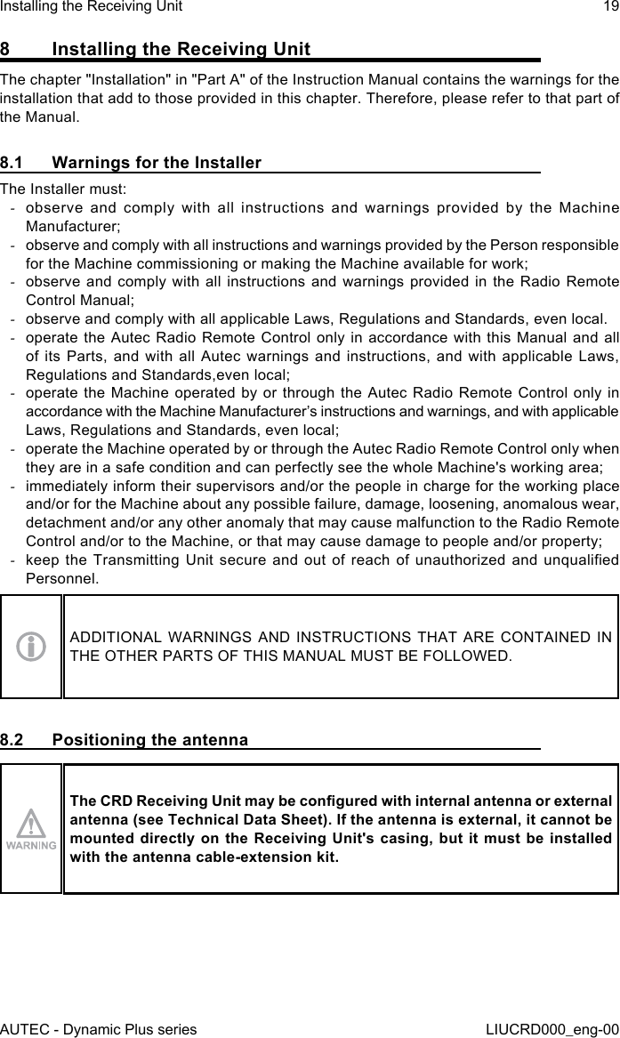 AUTEC - Dynamic Plus seriesInstalling the Receiving Unit 19LIUCRD000_eng-008  Installing the Receiving UnitThe chapter &quot;Installation&quot; in &quot;Part A&quot; of the Instruction Manual contains the warnings for the installation that add to those provided in this chapter. Therefore, please refer to that part of the Manual.8.1  Warnings for the InstallerThe Installer must: -observe and comply with all instructions and warnings provided by the Machine Manufacturer; -observe and comply with all instructions and warnings provided by the Person responsible for the Machine commissioning or making the Machine available for work; -observe and comply with all instructions and warnings provided in the Radio Remote Control Manual; -observe and comply with all applicable Laws, Regulations and Standards, even local. -operate the Autec Radio Remote Control only in accordance with this Manual and all of its Parts, and with all Autec warnings and instructions, and with applicable Laws, Regulations and Standards,even local; -operate the Machine operated by or through the Autec Radio Remote Control only in accordance with the Machine Manufacturer’s instructions and warnings, and with applicable Laws, Regulations and Standards, even local; -operate the Machine operated by or through the Autec Radio Remote Control only when they are in a safe condition and can perfectly see the whole Machine&apos;s working area; -immediately inform their supervisors and/or the people in charge for the working place and/or for the Machine about any possible failure, damage, loosening, anomalous wear, detachment and/or any other anomaly that may cause malfunction to the Radio Remote Control and/or to the Machine, or that may cause damage to people and/or property; -keep the  Transmitting  Unit  secure and  out  of  reach  of unauthorized  and  unqualied Personnel.ADDITIONAL WARNINGS AND INSTRUCTIONS THAT ARE CONTAINED IN THE OTHER PARTS OF THIS MANUAL MUST BE FOLLOWED.8.2  Positioning the antennaThe CRD Receiving Unit may be congured with internal antenna or external antenna (see Technical Data Sheet). If the antenna is external, it cannot be mounted directly  on  the Receiving Unit&apos;s  casing,  but it must be  installed with the antenna cable-extension kit.