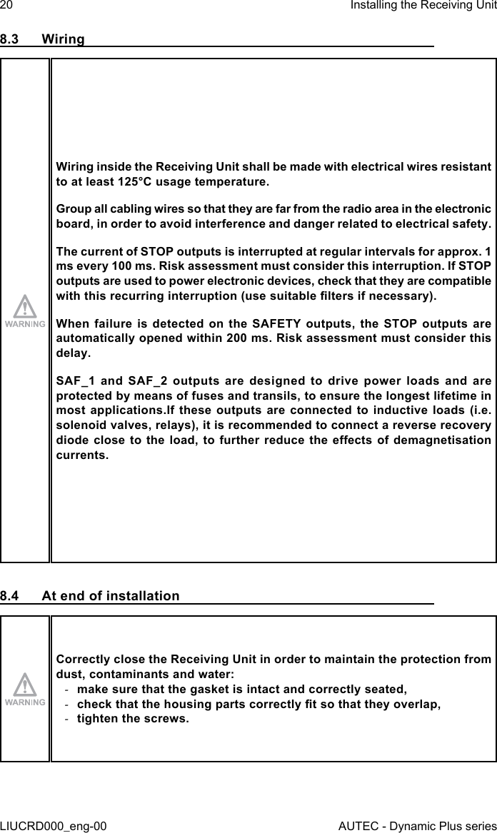 20LIUCRD000_eng-00Installing the Receiving UnitAUTEC - Dynamic Plus series8.3  WiringWiring inside the Receiving Unit shall be made with electrical wires resistant to at least 125°C usage temperature.Group all cabling wires so that they are far from the radio area in the electronic board, in order to avoid interference and danger related to electrical safety.The current of STOP outputs is interrupted at regular intervals for approx. 1 ms every 100 ms. Risk assessment must consider this interruption. If STOP outputs are used to power electronic devices, check that they are compatible with this recurring interruption (use suitable lters if necessary).When failure is detected on the SAFETY outputs, the STOP outputs are automatically opened within 200 ms. Risk assessment must consider this delay.SAF_1 and SAF_2 outputs are designed to drive power loads and are protected by means of fuses and transils, to ensure the longest lifetime in most applications.If these outputs are connected to inductive loads (i.e. solenoid valves, relays), it is recommended to connect a reverse recovery diode close to the load, to further reduce  the  eects  of  demagnetisation currents.8.4  At end of installationCorrectly close the Receiving Unit in order to maintain the protection from dust, contaminants and water: -make sure that the gasket is intact and correctly seated, -check that the housing parts correctly t so that they overlap, -tighten the screws.