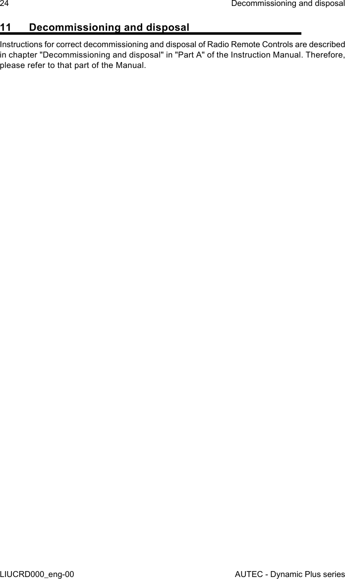 24LIUCRD000_eng-00Decommissioning and disposalAUTEC - Dynamic Plus series11  Decommissioning and disposalInstructions for correct decommissioning and disposal of Radio Remote Controls are described in chapter &quot;Decommissioning and disposal&quot; in &quot;Part A&quot; of the Instruction Manual. Therefore, please refer to that part of the Manual.