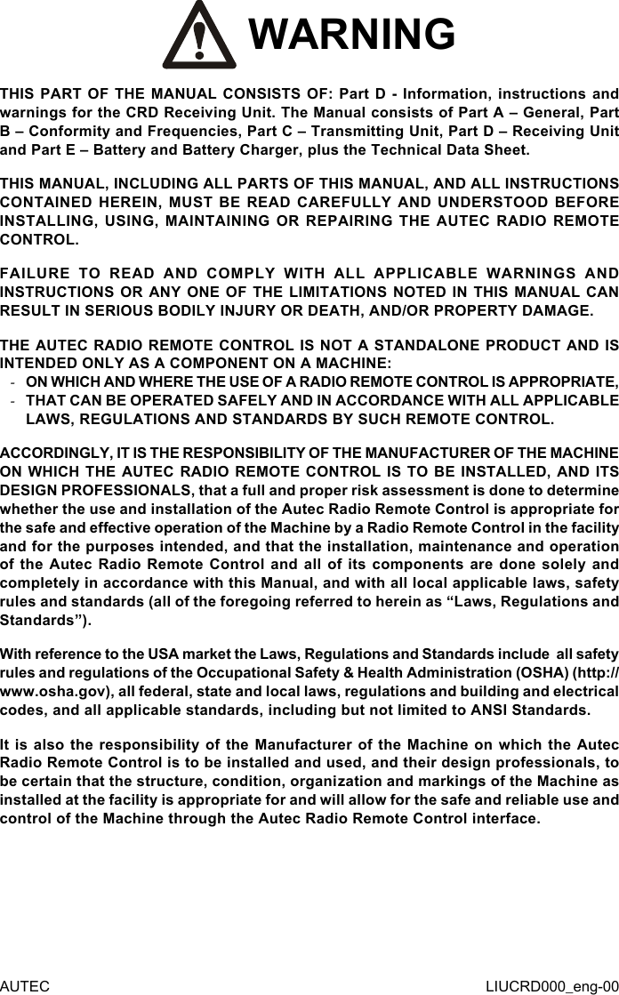 AUTEC LIUCRD000_eng-00 WARNINGTHIS PART OF THE MANUAL CONSISTS OF: Part D - Information, instructions and warnings for the CRD Receiving Unit. The Manual consists of Part A – General, Part B – Conformity and Frequencies, Part C – Transmitting Unit, Part D – Receiving Unit and Part E – Battery and Battery Charger, plus the Technical Data Sheet.THIS MANUAL, INCLUDING ALL PARTS OF THIS MANUAL, AND ALL INSTRUCTIONS CONTAINED HEREIN, MUST BE READ CAREFULLY AND UNDERSTOOD BEFORE INSTALLING, USING, MAINTAINING OR REPAIRING THE AUTEC RADIO REMOTE CONTROL.FAILURE TO READ AND COMPLY WITH ALL APPLICABLE WARNINGS AND INSTRUCTIONS OR ANY ONE OF THE LIMITATIONS NOTED IN THIS MANUAL CAN RESULT IN SERIOUS BODILY INJURY OR DEATH, AND/OR PROPERTY DAMAGE.THE AUTEC RADIO REMOTE CONTROL IS NOT A STANDALONE PRODUCT AND IS INTENDED ONLY AS A COMPONENT ON A MACHINE: -ON WHICH AND WHERE THE USE OF A RADIO REMOTE CONTROL IS APPROPRIATE, -THAT CAN BE OPERATED SAFELY AND IN ACCORDANCE WITH ALL APPLICABLE LAWS, REGULATIONS AND STANDARDS BY SUCH REMOTE CONTROL.ACCORDINGLY, IT IS THE RESPONSIBILITY OF THE MANUFACTURER OF THE MACHINE ON WHICH THE AUTEC RADIO REMOTE CONTROL IS TO BE INSTALLED, AND ITS DESIGN PROFESSIONALS, that a full and proper risk assessment is done to determine whether the use and installation of the Autec Radio Remote Control is appropriate for the safe and eective operation of the Machine by a Radio Remote Control in the facility and for the purposes intended, and that the installation, maintenance and operation of the Autec Radio Remote Control and all of its components are done solely and completely in accordance with this Manual, and with all local applicable laws, safety rules and standards (all of the foregoing referred to herein as “Laws, Regulations and Standards”).With reference to the USA market the Laws, Regulations and Standards include  all safety rules and regulations of the Occupational Safety &amp; Health Administration (OSHA) (http://www.osha.gov), all federal, state and local laws, regulations and building and electrical codes, and all applicable standards, including but not limited to ANSI Standards.It is also the responsibility of the Manufacturer of the Machine on which the Autec Radio Remote Control is to be installed and used, and their design professionals, to be certain that the structure, condition, organization and markings of the Machine as installed at the facility is appropriate for and will allow for the safe and reliable use and control of the Machine through the Autec Radio Remote Control interface.