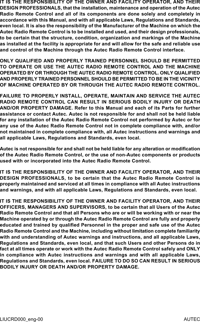 LIUCRD000_eng-00 AUTECIT IS THE RESPONSIBILITY OF THE OWNER AND FACILITY OPERATOR, AND THEIR DESIGN PROFESSIONALS, that the installation, maintenance and operation of the Autec Radio Remote Control and all of its components are done solely and completely in accordance with this Manual, and with all applicable Laws, Regulations and Standards, even local. It is also the responsibility of the Manufacturer of the Machine on which the Autec Radio Remote Control is to be installed and used, and their design professionals, to be certain that the structure, condition, organization and markings of the Machine as installed at the facility is appropriate for and will allow for the safe and reliable use and control of the Machine through the Autec Radio Remote Control interface.ONLY QUALIFIED AND PROPERLY TRAINED PERSONNEL SHOULD BE PERMITTED TO OPERATE OR USE THE AUTEC RADIO REMOTE CONTROL AND THE MACHINE OPERATED BY OR THROUGH THE AUTEC RADIO REMOTE CONTROL. ONLY QUALIFIED AND PROPERLY TRAINED PERSONNEL SHOULD BE PERMITTED TO BE IN THE VICINITY OF MACHINE OPERATED BY OR THROUGH THE AUTEC RADIO REMOTE CONTROL.FAILURE TO PROPERLY INSTALL, OPERATE, MAINTAIN AND SERVICE THE AUTEC RADIO REMOTE CONTROL CAN RESULT IN SERIOUS BODILY INJURY OR DEATH AND/OR PROPERTY DAMAGE. Refer to this Manual and each of its Parts for further assistance or contact Autec. Autec is not responsible for and shall not be held liable for any installation of the Autec Radio Remote Control not performed by Autec or for any use of the Autec Radio Remote Control not in complete compliance with, and/or not maintained in complete compliance with, all Autec instructions and warnings and all applicable Laws, Regulations and Standards, even local.Autec is not responsible for and shall not be held liable for any alteration or modication of the Autec Radio Remote Control, or the use of non-Autec components or products used with or incorporated into the Autec Radio Remote Control.IT IS THE RESPONSIBILITY OF THE OWNER AND FACILITY OPERATOR, AND THEIR DESIGN  PROFESSIONALS,  to  be  certain  that  the  Autec  Radio  Remote  Control  is properly maintained and serviced at all times in compliance with all Autec instructions and warnings, and with all applicable Laws, Regulations and Standards, even local.IT IS THE RESPONSIBILITY OF THE OWNER AND FACILITY OPERATOR, AND THEIR OFFICERS, MANAGERS AND SUPERVISORS, to be certain that all Users of the Autec Radio Remote Control and that all Persons who are or will be working with or near the Machine operated by or through the Autec Radio Remote Control are fully and properly educated and trained by qualied Personnel in the proper and safe use of the Autec Radio Remote Control and the Machine, including without limitation complete familiarity with and understanding of Autec warnings and instructions, and all applicable Laws, Regulations and Standards, even local, and that such Users and other Persons do in fact at all times operate or work with the Autec Radio Remote Control safely and ONLY in compliance  with  Autec  instructions  and warnings  and  with  all  applicable Laws, Regulations and Standards, even local. FAILURE TO DO SO CAN RESULT IN SERIOUS BODILY INJURY OR DEATH AND/OR PROPERTY DAMAGE.