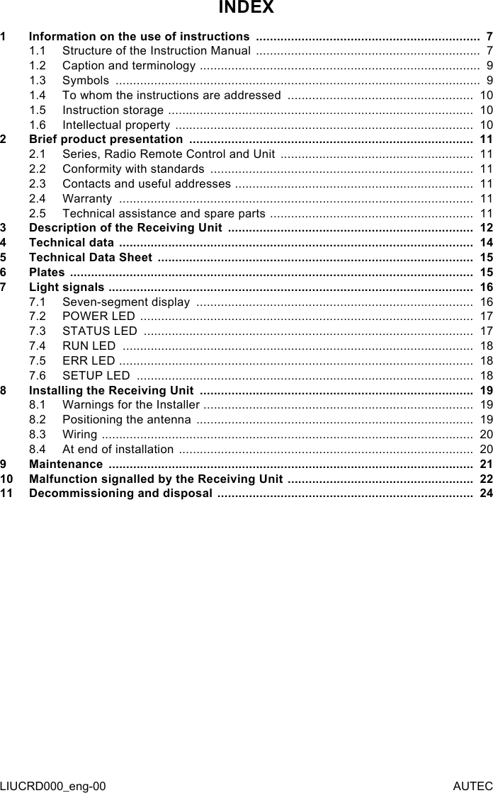 LIUCRD000_eng-00 AUTECINDEX1  Information on the use of instructions  ................................................................  71.1  Structure of the Instruction Manual  ................................................................  71.2  Caption and terminology  ................................................................................  91.3  Symbols  ........................................................................................................  91.4  To whom the instructions are addressed  .....................................................  101.5  Instruction storage  .......................................................................................  101.6  Intellectual property  .....................................................................................  102  Brief product presentation  .................................................................................  112.1  Series, Radio Remote Control and Unit  .......................................................  112.2  Conformity with standards  ...........................................................................  112.3  Contacts and useful addresses  ....................................................................  112.4  Warranty  .....................................................................................................  112.5  Technical assistance and spare parts  ..........................................................  113  Description of the Receiving Unit  ......................................................................  124  Technical data  .....................................................................................................  145  Technical Data Sheet  ..........................................................................................  156  Plates  ...................................................................................................................  157  Light signals  ........................................................................................................  167.1  Seven-segment display  ...............................................................................  167.2  POWER LED  ...............................................................................................  177.3  STATUS LED  ..............................................................................................  177.4  RUN LED  ....................................................................................................  187.5  ERR LED  .....................................................................................................  187.6  SETUP LED  ................................................................................................  188 Installing the Receiving Unit  ..............................................................................  198.1  Warnings for the Installer  .............................................................................  198.2  Positioning the antenna  ...............................................................................  198.3  Wiring  ..........................................................................................................  208.4  At end of installation  ....................................................................................  209  Maintenance  ........................................................................................................  2110 Malfunction signalled by the Receiving Unit  .....................................................  2211 Decommissioning and disposal  .........................................................................  24