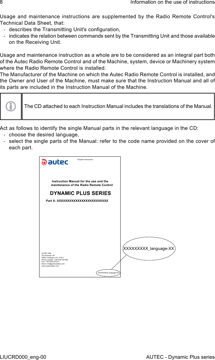 8LIUCRD000_eng-00Information on the use of instructionsAUTEC - Dynamic Plus seriesUsage and maintenance instructions are supplemented by the Radio Remote Control&apos;s Technical Data Sheet, that: -describes the Transmitting Unit&apos;s conguration, -indicates the relation between commands sent by the Transmitting Unit and those available on the Receiving Unit.Usage and maintenance instruction as a whole are to be considered as an integral part both of the Autec Radio Remote Control and of the Machine, system, device or Machinery system where the Radio Remote Control is installed.The Manufacturer of the Machine on which the Autec Radio Remote Control is installed, and the Owner and User of the Machine, must make sure that the Instruction Manual and all of its parts are included in the Instruction Manual of the Machine.The CD attached to each Instruction Manual includes the translations of the Manual.Act as follows to identify the single Manual parts in the relevant language in the CD: -choose the desired language, -select the single parts of the Manual: refer to the code name provided on the cover of each part.Original instructionsInstruction Manual for the use and the maintenance of the Radio Remote ControlDYNAMIC PLUS SERIESPart X: XXXXXXXXXXXXXXXXXXXXXXXXXAUTEC SRLVia Pomaroli, 6536030 Caldogno (VI), ITALYPhone number: +39 0444 901000Fax: +39 0444 901011Email: info@autecsafety.comwww.autecsafety.comXXXXXXXXX_language-XXXXXXXXXXX_language-XX