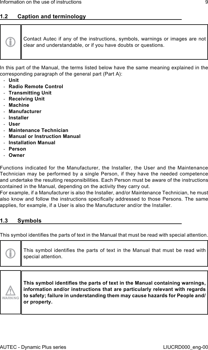 AUTEC - Dynamic Plus seriesInformation on the use of instructions 9LIUCRD000_eng-001.2  Caption and terminologyContact Autec if any of the instructions, symbols, warnings or images are not clear and understandable, or if you have doubts or questions.In this part of the Manual, the terms listed below have the same meaning explained in the corresponding paragraph of the general part (Part A): -Unit -Radio Remote Control -Transmitting Unit -Receiving Unit -Machine -Manufacturer -Installer -User -Maintenance Technician -Manual or Instruction Manual -Installation Manual -Person -OwnerFunctions indicated for the Manufacturer, the Installer, the User and the Maintenance Technician may be performed by a single Person, if they have the needed competence and undertake the resulting responsibilities. Each Person must be aware of the instructions contained in the Manual, depending on the activity they carry out.For example, if a Manufacturer is also the Installer, and/or Maintenance Technician, he must also know and follow  the  instructions  specically  addressed to those Persons. The  same applies, for example, if a User is also the Manufacturer and/or the Installer.1.3  SymbolsThis symbol identies the parts of text in the Manual that must be read with special attention.This  symbol  identies  the  parts of  text  in  the Manual  that  must  be read  with special attention.This symbol identies the parts of text in the Manual containing warnings, information and/or instructions that are particularly relevant with regards to safety; failure in understanding them may cause hazards for People and/or property.